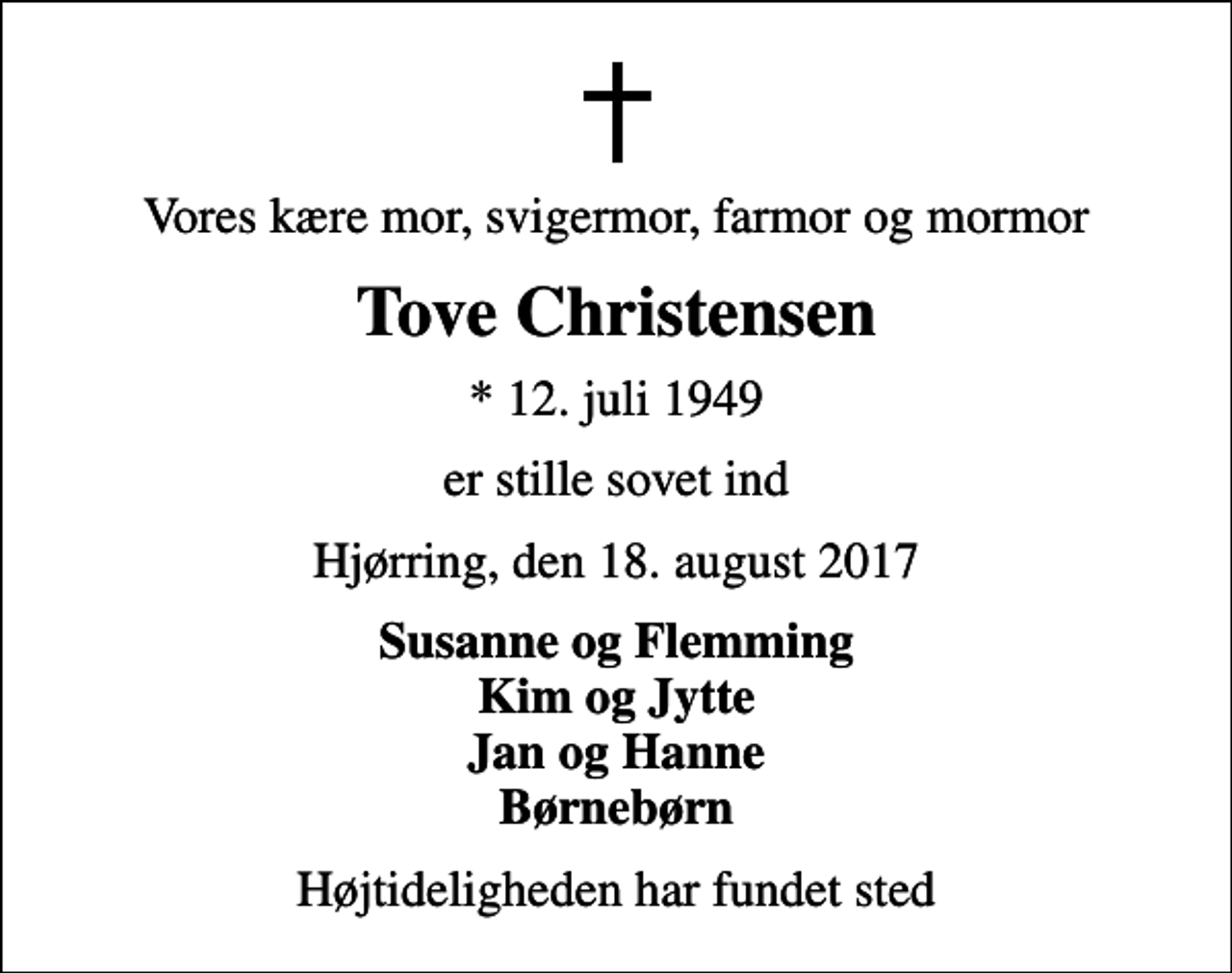 <p>Vores kære mor, svigermor, farmor og mormor<br />Tove Christensen<br />* 12. juli 1949<br />er stille sovet ind<br />Hjørring, den 18. august 2017<br />Susanne og Flemming Kim og Jytte Jan og Hanne Børnebørn<br />Højtideligheden har fundet sted</p>