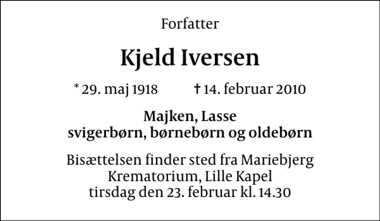 <p>Forfatter<br />Kjeld Iversen<br />* 29. maj 1918 ✝ 14. februar 2010<br />Majken, Lasse svigerbørn, børnebørn og oldebørn<br />Bisættelsen finder sted fra Mariebjerg Krematorium, Lille Kapel tirsdag den 23. februar kl. 14.30</p>