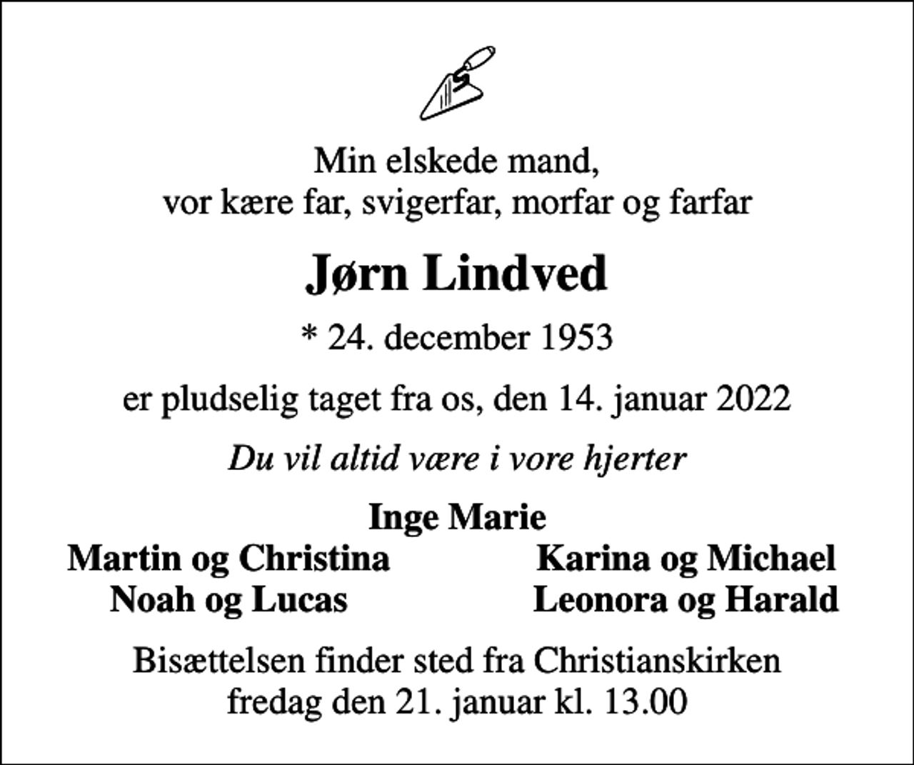 <p>Min elskede mand, vor kære far, svigerfar, morfar og farfar<br />Jørn Lindved<br />* 24. december 1953<br />er pludselig taget fra os, den 14. januar 2022<br />Du vil altid være i vore hjerter<br />Inge Marie<br />Martin og Christina<br />Karina og Michael<br />Noah og Lucas<br />Leonora og Harald<br />Bisættelsen finder sted fra Christianskirken fredag den 21. januar kl. 13.00</p>