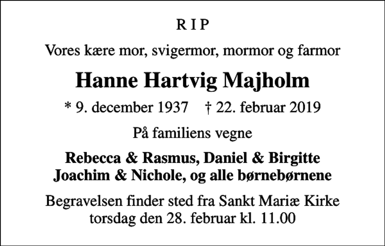 <p>R I P<br />Vores kære mor, svigermor, mormor og farmor<br />Hanne Hartvig Majholm<br />* 9. december 1937 ✝ 22. februar 2019<br />På familiens vegne<br />Rebecca &amp; Rasmus, Daniel &amp; Birgitte Joachim &amp; Nichole, og alle børnebørnene<br />Begravelsen finder sted fra Sankt Mariæ Kirke torsdag den 28. februar kl. 11.00</p>