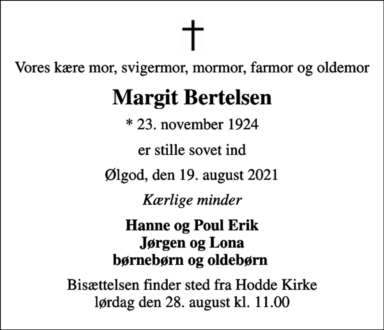 <p>Vores kære mor, svigermor, mormor, farmor og oldemor<br />Margit Bertelsen<br />* 23. november 1924<br />er stille sovet ind<br />Ølgod, den 19. august 2021<br />Kærlige minder<br />Hanne og Poul Erik Jørgen og Lona børnebørn og oldebørn<br />Bisættelsen finder sted fra Hodde Kirke lørdag den 28. august kl. 11.00</p>