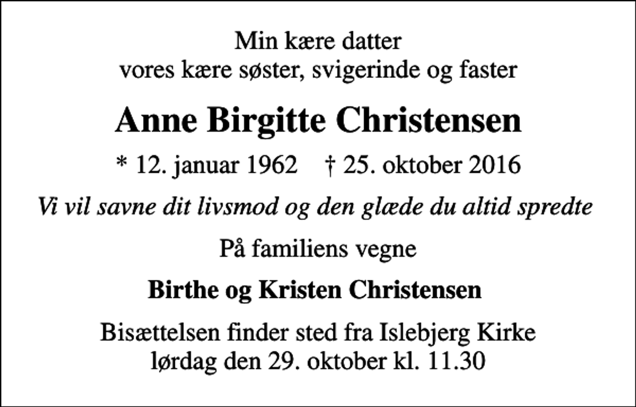 <p>Min kære datter vores kære søster, svigerinde og faster<br />Anne Birgitte Christensen<br />* 12. januar 1962 ✝ 25. oktober 2016<br />Vi vil savne dit livsmod og den glæde du altid spredte<br />På familiens vegne<br />Birthe og Kristen Christensen<br />Bisættelsen finder sted fra Islebjerg Kirke lørdag den 29. oktober kl. 11.30</p>