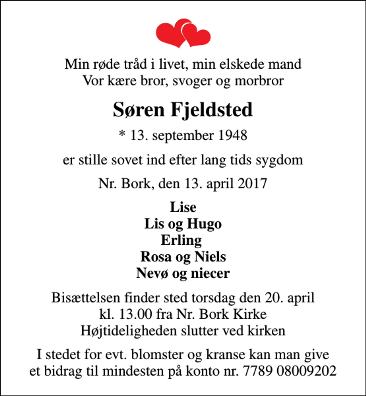 <p>Min røde tråd i livet, min elskede mand Vor kære bror, svoger og morbror<br />Søren Fjeldsted<br />* 13. september 1948<br />er stille sovet ind efter lang tids sygdom<br />Nr. Bork, den 13. april 2017<br />Lise Lis og Hugo Erling Rosa og Niels Nevø og niecer<br />Bisættelsen finder sted torsdag den 20. april kl. 13.00 fra Nr. Bork Kirke Højtideligheden slutter ved kirken<br />I stedet for evt. blomster og kranse kan man give et bidrag til mindesten på konto nr. 7789 08009202</p>