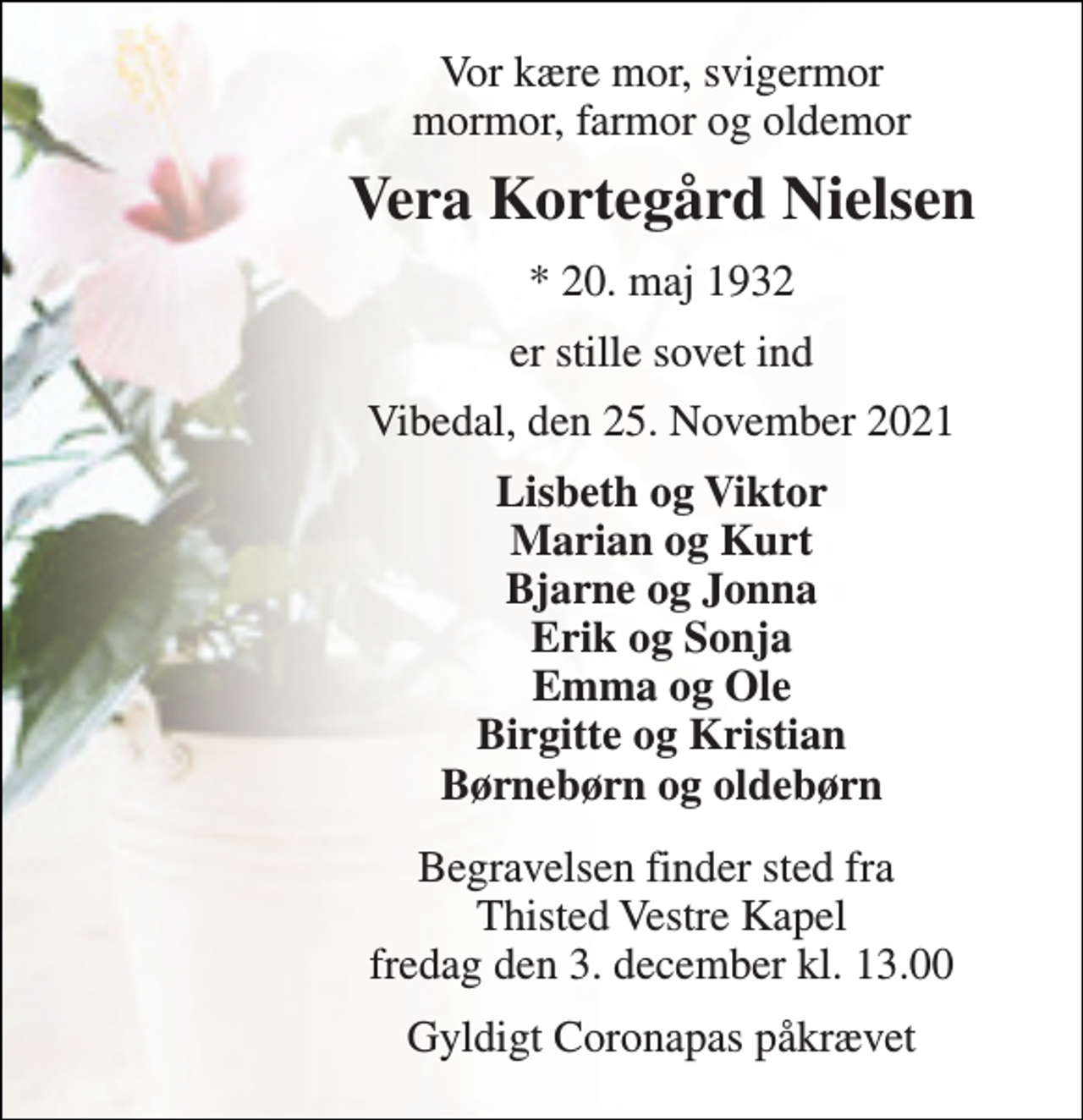 <p>Vor kære mor, svigermor mormor, farmor og oldemor<br />Vera Kortegård Nielsen<br />*​ 20. maj 1932<br />er stille sovet ind<br />Vibedal, den 25. November 2021<br />Lisbeth og Viktor Marian og Kurt Bjarne og Jonna Erik og Sonja Emma og Ole Birgitte og Kristian Børnebørn og oldebørn<br />Begravelsen​ finder sted fra Thisted Vestre Kapel​ fredag den 3. december​ kl. 13.00<br />Gyldigt Coronapas påkrævet</p>