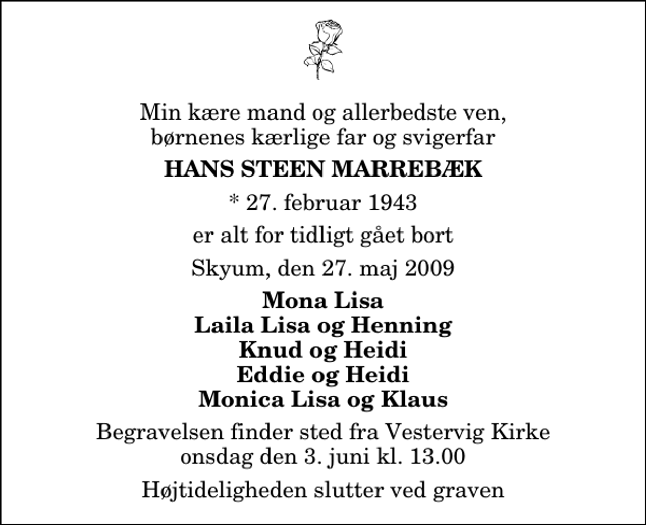 <p>Min kære mand og allerbedste ven, børnenes kærlige far og svigerfar<br />Hans Steen Marrebæk<br />* 27. februar 1943<br />er alt for tidligt gået bort<br />Skyum, den 27. maj 2009<br />Mona Lisa Laila Lisa og Henning Knud og Heidi Eddie og Heidi Monica Lisa og Klaus<br />Begravelsen finder sted fra Vestervig Kirke onsdag den 3. juni kl. 13.00 Højtideligheden slutter ved graven</p>