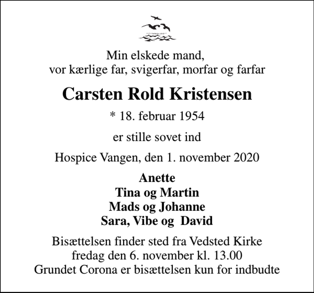 <p>Min elskede mand, vor kærlige far, svigerfar, morfar og farfar<br />Carsten Rold Kristensen<br />* 18. februar 1954<br />er stille sovet ind<br />Hospice Vangen, den 1. november 2020<br />Anette Tina og Martin Mads og Johanne Sara, Vibe og David<br />Bisættelsen finder sted fra Vedsted Kirke fredag den 6. november kl. 13.00 Grundet Corona er bisættelsen kun for indbudte</p>