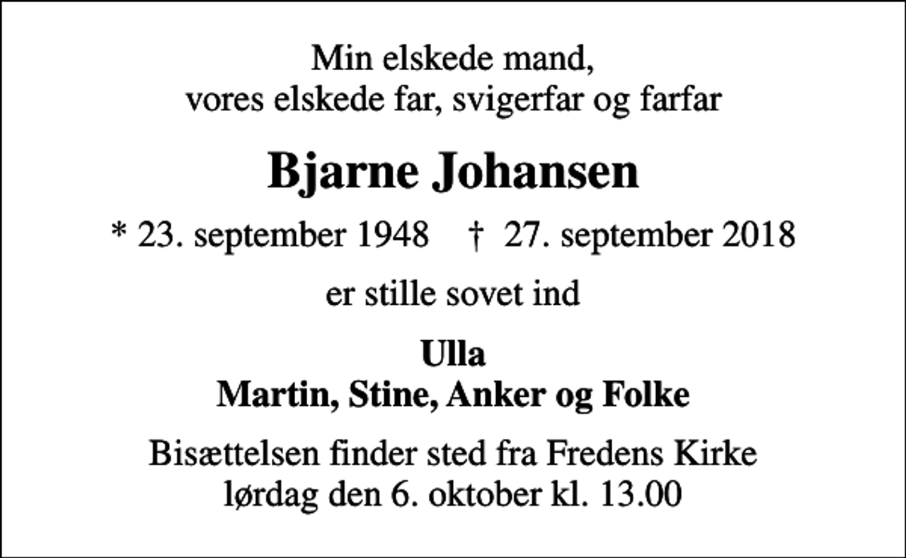 <p>Min elskede mand, vores elskede far, svigerfar og farfar<br />Bjarne Johansen<br />* 23. september 1948 ✝ 27. september 2018<br />er stille sovet ind<br />Ulla Martin, Stine, Anker og Folke<br />Bisættelsen finder sted fra Fredens Kirke lørdag den 6. oktober kl. 13.00</p>