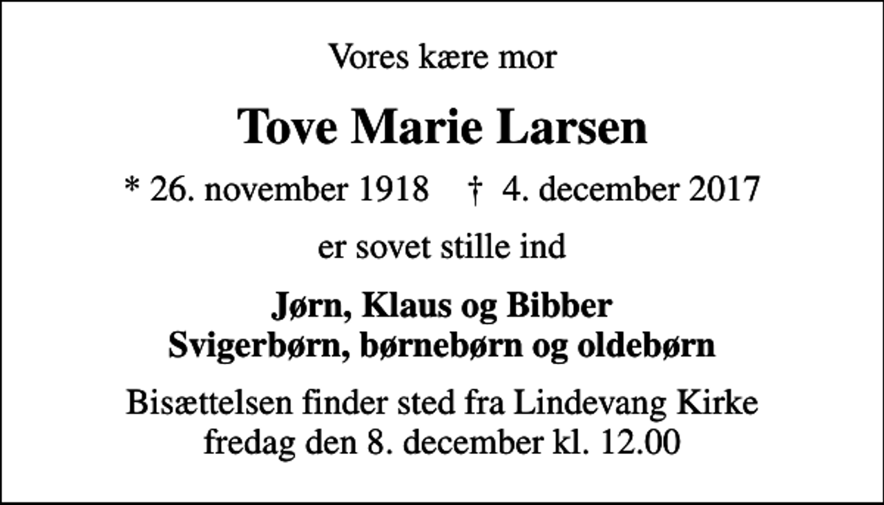 <p>Vores kære mor<br />Tove Marie Larsen<br />* 26. november 1918 ✝ 4. december 2017<br />er sovet stille ind<br />Jørn, Klaus og Bibber Svigerbørn, børnebørn og oldebørn<br />Bisættelsen finder sted fra Lindevang Kirke fredag den 8. december kl. 12.00</p>