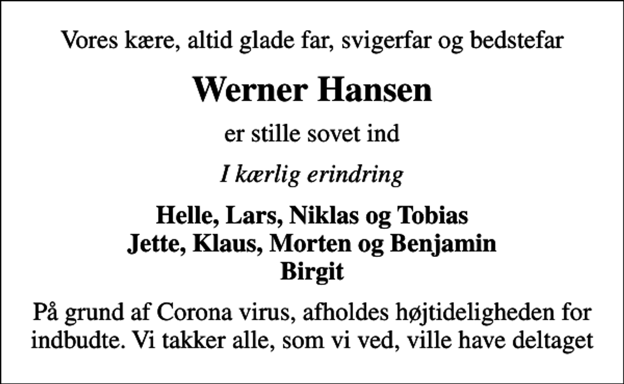 <p>Vores kære, altid glade far, svigerfar og bedstefar<br />Werner Hansen<br />er stille sovet ind<br />I kærlig erindring<br />Helle, Lars, Niklas og Tobias Jette, Klaus, Morten og Benjamin Birgit<br />På grund af Corona virus, afholdes højtideligheden for indbudte. Vi takker alle, som vi ved, ville have deltaget</p>
