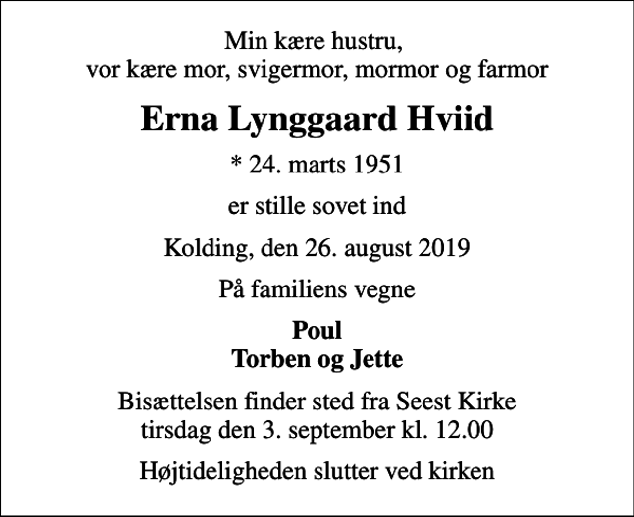 <p>Min kære hustru, vor kære mor, svigermor, mormor og farmor<br />Erna Lynggaard Hviid<br />* 24. marts 1951<br />er stille sovet ind<br />Kolding, den 26. august 2019<br />På familiens vegne<br />Poul Torben og Jette<br />Bisættelsen finder sted fra Seest Kirke tirsdag den 3. september kl. 12.00<br />Højtideligheden slutter ved kirken</p>