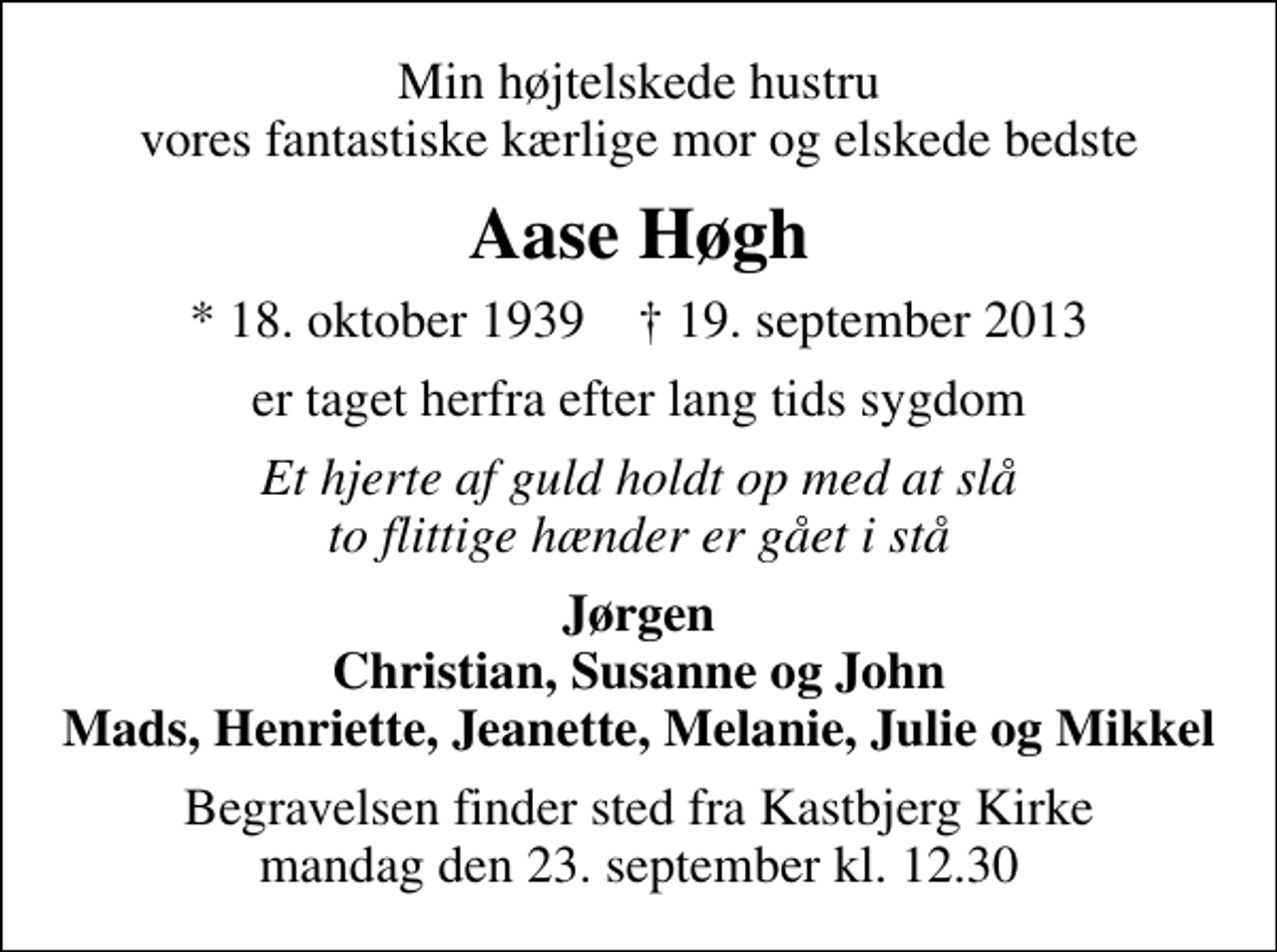 <p>Min højtelskede hustru vores fantastiske kærlige mor og elskede bedste<br />Aase Høgh<br />* 18. oktober 1939 ✝ 19. september 2013<br />er taget herfra efter lang tids sygdom<br />Et hjerte af guld holdt op med at slå to flittige hænder er gået i stå<br />Jørgen Christian, Susanne og John Mads, Henriette, Jeanette, Melanie, Julie og Mikkel<br />Begravelsen finder sted fra Kastbjerg Kirke mandag den 23. september kl. 12.30</p>