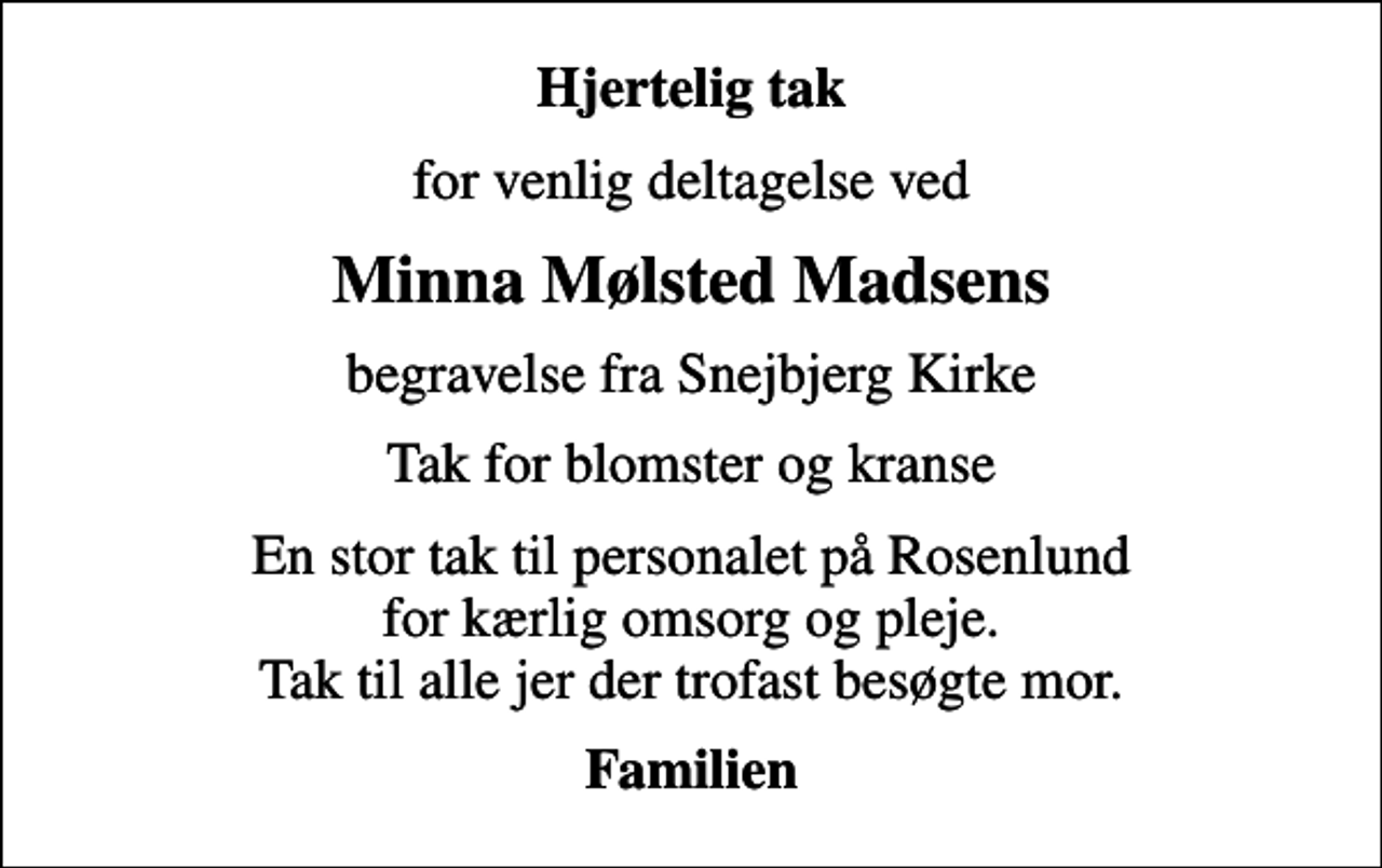 <p>Hjertelig tak<br />for venlig deltagelse ved<br />Minna Mølsted Madsens<br />begravelse fra Snejbjerg Kirke<br />Tak for blomster og kranse<br />En stor tak til personalet på Rosenlund for kærlig omsorg og pleje. Tak til alle jer der trofast besøgte mor.<br />Familien</p>