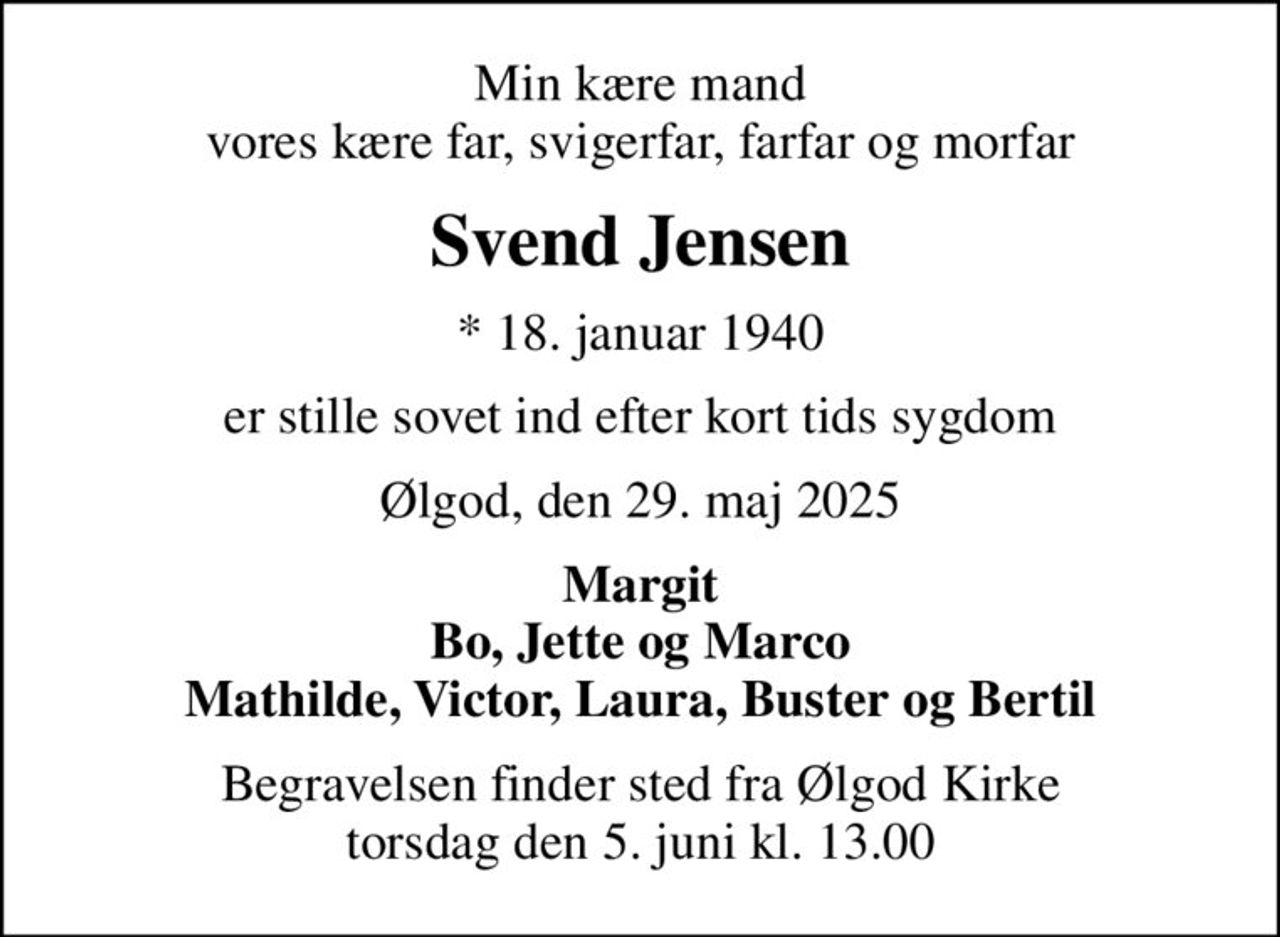 Min kære mand vores kære far, svigerfar, farfar og morfar
Svend Jensen
* 18. januar 1940
er stille sovet ind efter kort tids sygdom
Ølgod, den 29. maj 2025
Margit Bo, Jette og Marco Mathilde, Victor, Laura, Buster og Bertil
Begravelsen finder sted fra Ølgod Kirke  torsdag den 5. juni kl. 13.00