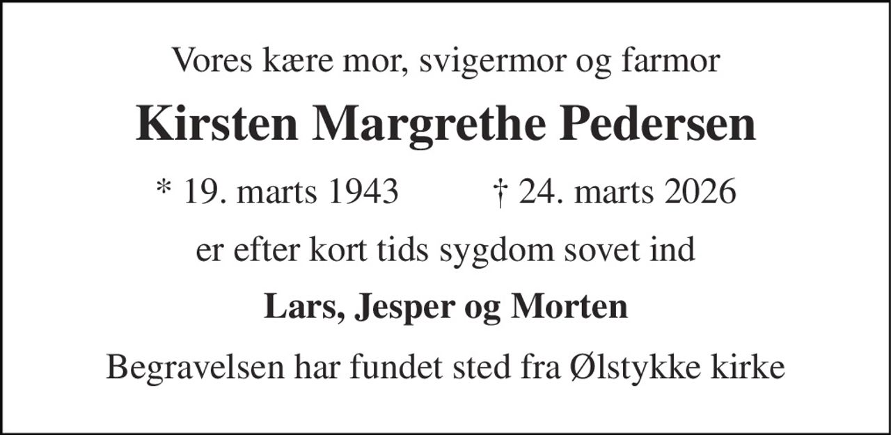 Vores kære mor, svigermor og farmor 
Kirsten Margrethe Pedersen 
* 19. marts 1943          † 24. marts 2026 
er efter kort tids sygdom sovet ind 
Lars, Jesper og Morten 
Begravelsen har fundet sted fra Ølstykke kirke