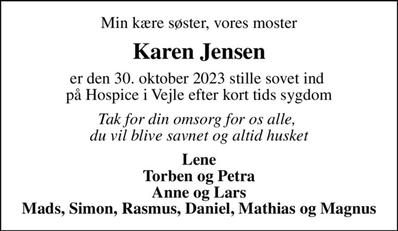 Min kære søster, vores moster
Karen Jensen
er den 30. oktober 2023 stille sovet ind  på Hospice i Vejle efter kort tids sygdom
Tak for din omsorg for os alle,  du vil blive savnet og altid husket
Lene Torben og Petra Anne og Lars Mads, Simon, Rasmus, Daniel, Mathias og Magnus