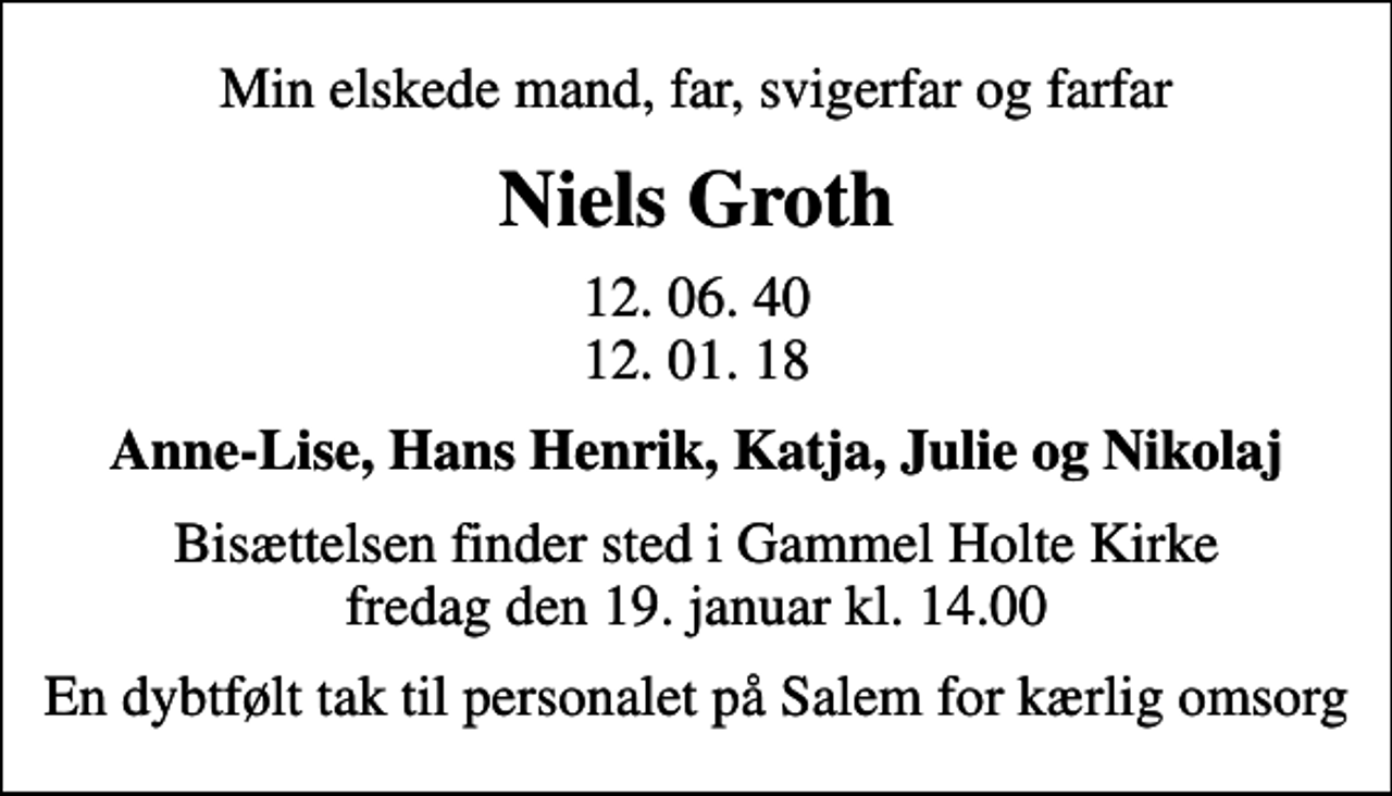 <p>Min elskede mand, far, svigerfar og farfar<br />Niels Groth<br />12. 06. 40 12. 01. 18<br />Anne-Lise, Hans Henrik, Katja, Julie og Nikolaj<br />Bisættelsen finder sted i Gammel Holte Kirke fredag den 19. januar kl. 14.00<br />En dybtfølt tak til personalet på Salem for kærlig omsorg</p>