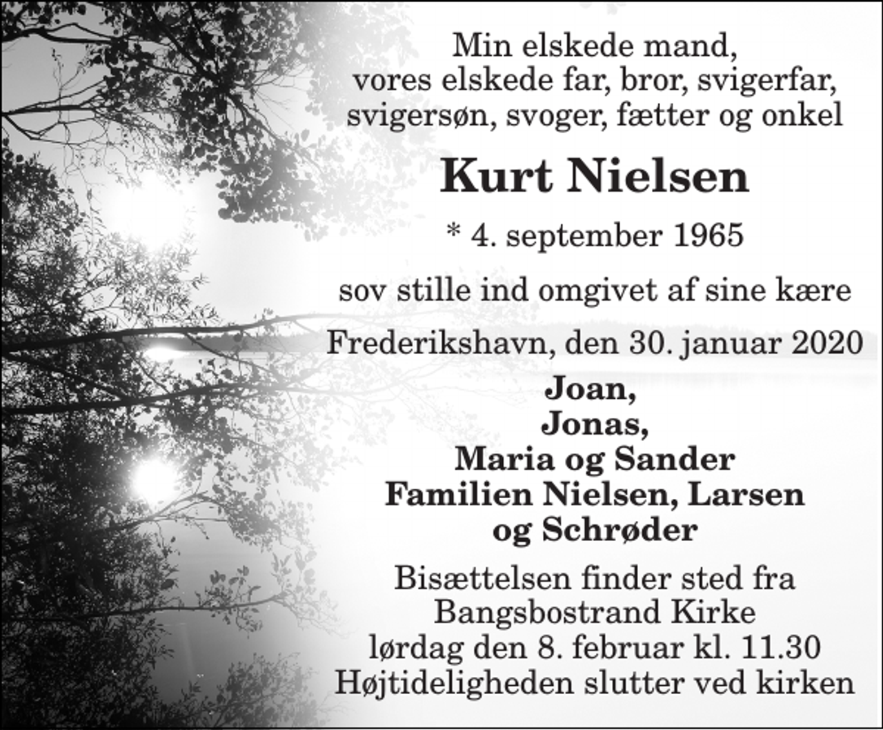 <p>Min elskede mand, vores elskede far, bror, svigerfar, svigersøn, svoger, fætter og onkel<br />Kurt Nielsen<br />*​ 4. september 1965<br />sov stille ind omgivet af sine kære<br />Frederikshavn, den 30. januar 2020<br />Joan, Jonas, Maria og Sander Familien Nielsen, Larsen og Schrøder<br />Bisættelsen finder sted fra Bangsbostrand Kirke lørdag den 8. februar kl. 11.30 Højtideligheden slutter ved kirken</p>