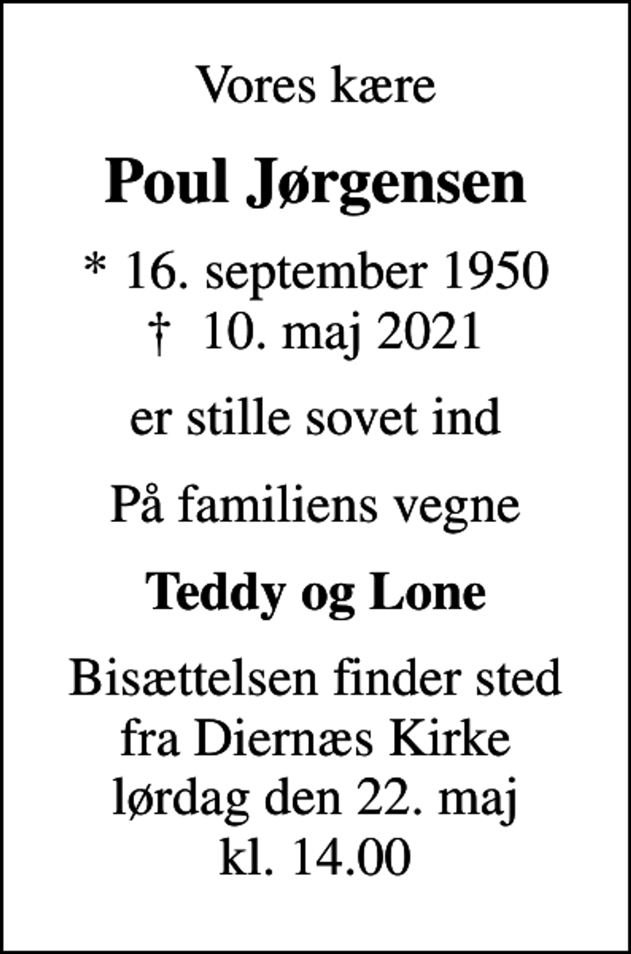 <p>Vores kære<br />Poul Jørgensen<br />* 16. september 1950<br />✝ 10. maj 2021<br />er stille sovet ind<br />På familiens vegne<br />Teddy og Lone<br />Bisættelsen finder sted fra Diernæs Kirke lørdag den 22. maj kl. 14.00</p>