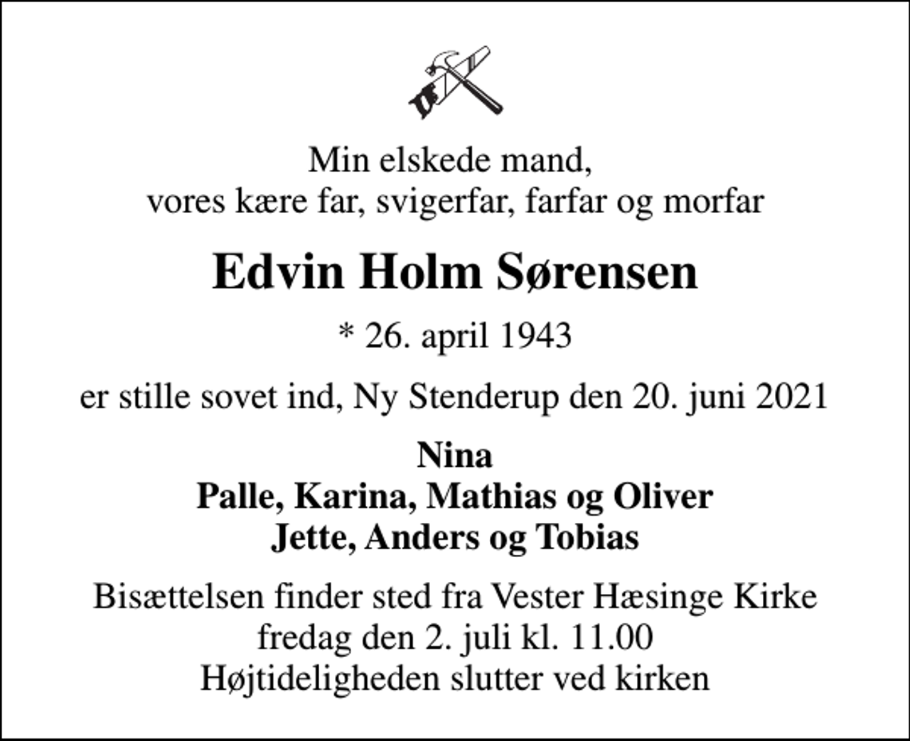 <p>Min elskede mand, vores kære far, svigerfar, farfar og morfar<br />Edvin Holm Sørensen<br />* 26. april 1943<br />er stille sovet ind, Ny Stenderup den 20. juni 2021<br />Nina Palle, Karina, Mathias og Oliver Jette, Anders og Tobias<br />Bisættelsen finder sted fra Vester Hæsinge Kirke fredag den 2. juli kl. 11.00 Højtideligheden slutter ved kirken</p>