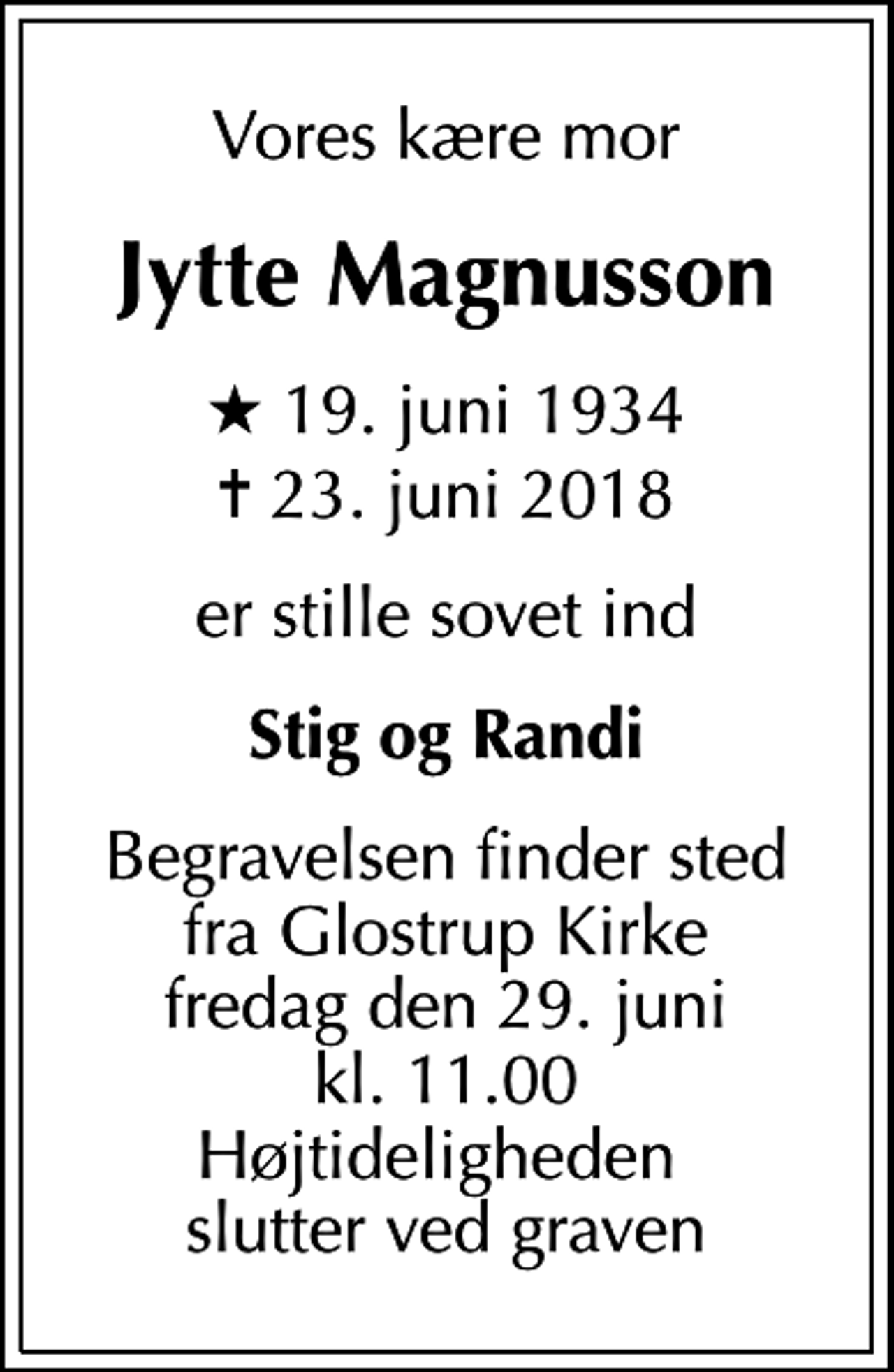 <p>Vores kære mor<br />Jytte Magnusson<br />* 19. juni 1934<br />✝ 23. juni 2018<br />er stille sovet ind<br />Stig og Randi<br />Begravelsen finder sted fra Glostrup Kirke fredag den 29. juni kl. 11.00 Højtideligheden slutter ved graven</p>