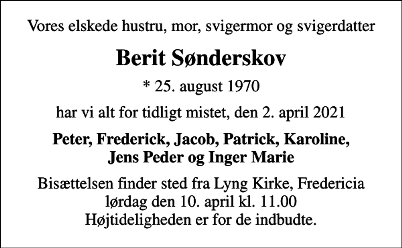 <p>Vores elskede hustru, mor, svigermor og svigerdatter<br />Berit Sønderskov<br />* 25. august 1970<br />har vi alt for tidligt mistet, den 2. april 2021<br />Peter, Frederick, Jacob, Patrick, Karoline, Jens Peder og Inger Marie<br />Bisættelsen finder sted fra Lyng Kirke, Fredericia lørdag den 10. april kl. 11.00 Højtideligheden er for de indbudte.</p>