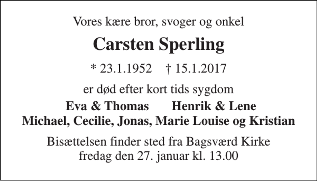 <p>Vores kære bror, svoger og onkel<br />Carsten Sperling<br />* 23.1.1952 † 15.1.2017<br />er død efter kort tids sygdom<br />Eva &amp; Thomas<br />Henrik &amp; Lene<br />Michael, Cecilie, Jonas, Marie Louise og Kristian<br />Bisættelsen finder sted fra Bagsværd Kirke fredag den 27. januar kl. 13.00</p>