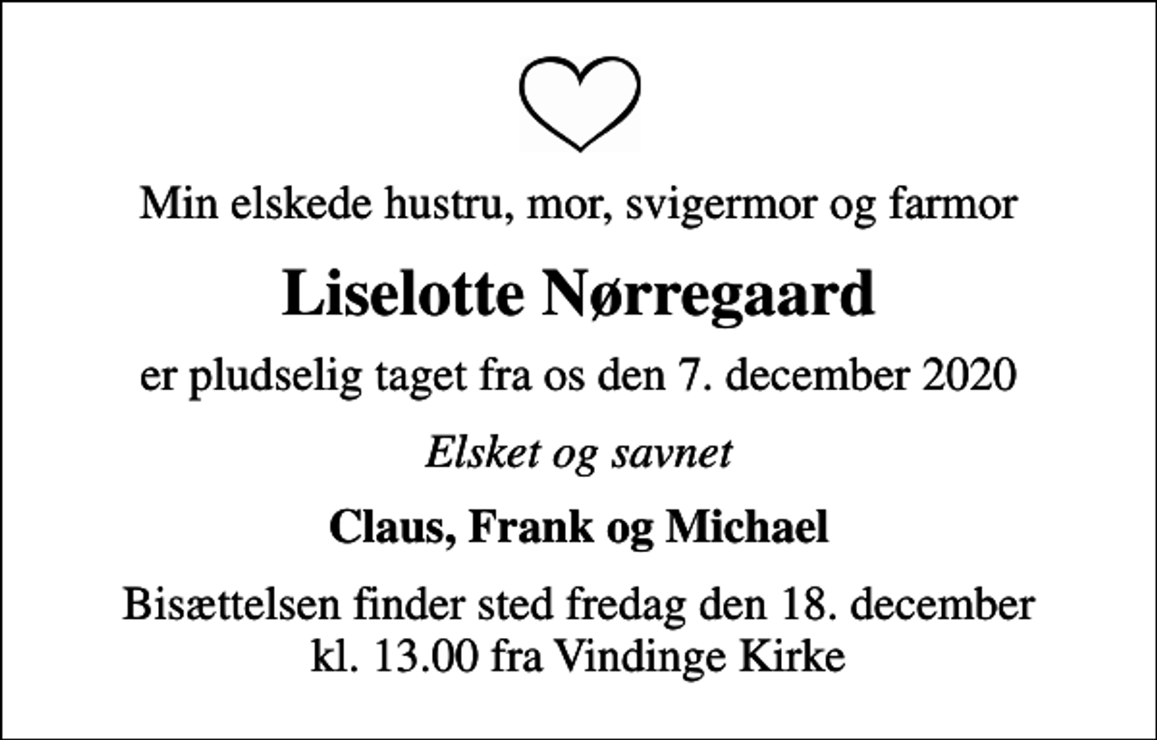 <p>Min elskede hustru, mor, svigermor og farmor<br />Liselotte Nørregaard<br />er pludselig taget fra os den 7. december 2020<br />Elsket og savnet<br />Claus, Frank og Michael<br />Bisættelsen finder sted fredag den 18. december kl. 13.00 fra Vindinge Kirke</p>