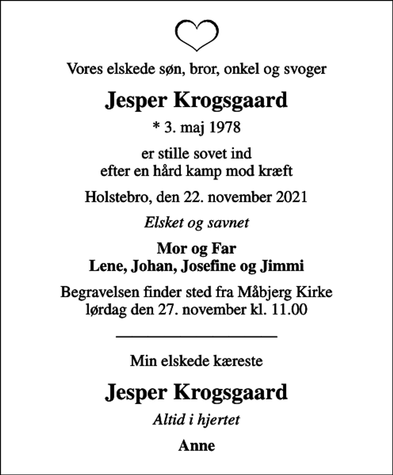 <p>Vores elskede søn, bror, onkel og svoger<br />Jesper Krogsgaard<br />* 3. maj 1978<br />er stille sovet ind efter en hård kamp mod kræft<br />Holstebro, den 22. november 2021<br />Elsket og savnet<br />Mor og Far Lene, Johan, Josefine og Jimmi<br />Begravelsen finder sted fra Måbjerg Kirke lørdag den 27. november kl. 11.00<br />Min elskede kæreste<br />Jesper Krogsgaard<br />Altid i hjertet<br />Anne</p>