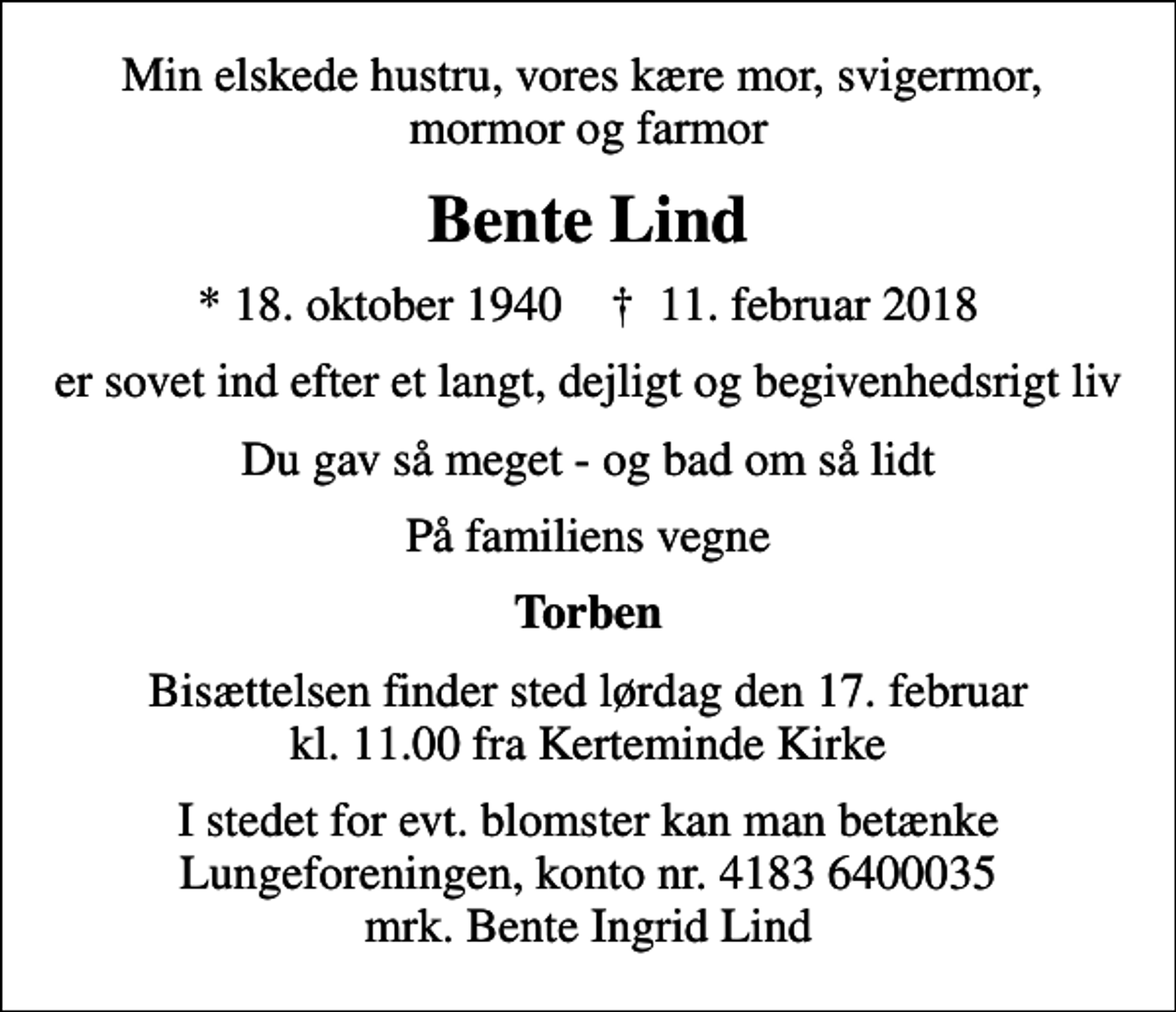 <p>Min elskede hustru, vores kære mor, svigermor, mormor og farmor<br />Bente Lind<br />* 18. oktober 1940 ✝ 11. februar 2018<br />er sovet ind efter et langt, dejligt og begivenhedsrigt liv<br />Du gav så meget - og bad om så lidt<br />På familiens vegne<br />Torben<br />Bisættelsen finder sted lørdag den 17. februar kl. 11.00 fra Kerteminde Kirke<br />I stedet for evt. blomster kan man betænke<br />Lungeforeningen kontonr.41836400035mrk. Bente Ingrid<br />Lind</p>