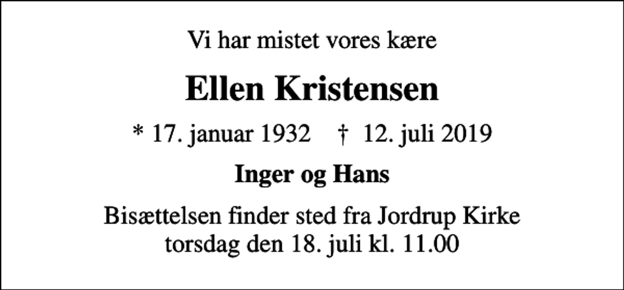 <p>Vi har mistet vores kære<br />Ellen Kristensen<br />* 17. januar 1932 ✝ 12. juli 2019<br />Inger og Hans<br />Bisættelsen finder sted fra Jordrup Kirke torsdag den 18. juli kl. 11.00</p>