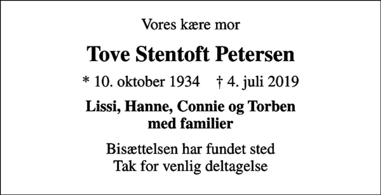 <p>Vores kære mor<br />Tove Stentoft Petersen<br />* 10. oktober 1934 ✝ 4. juli 2019<br />Lissi, Hanne, Connie og Torben med familier<br />Bisættelsen har fundet sted Tak for venlig deltagelse</p>
