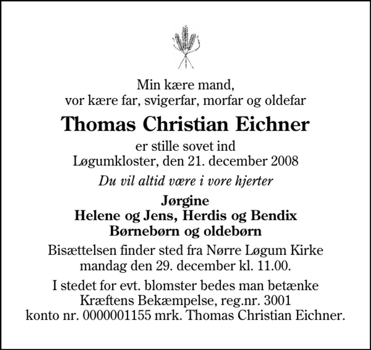 <p>Min kære mand, vor kære far, svigerfar, morfar og oldefar<br />Thomas Christian Eichner<br />er stille sovet ind Løgumkloster, den 21. december 2008<br />Du vil altid være i vore hjerter<br />Jørgine Helene og Jens, Herdis og Bendix Børnebørn og oldebørn<br />Bisættelsen finder sted fra Nr. Løgum Kirke mandag den 29. december kl. 11.00<br />I stedet for evt. blomster kan man betænke<br />Kræftens Bekæmpelse reg.4183konto0001155mrk. Thomas Christian<br />Eichner</p>