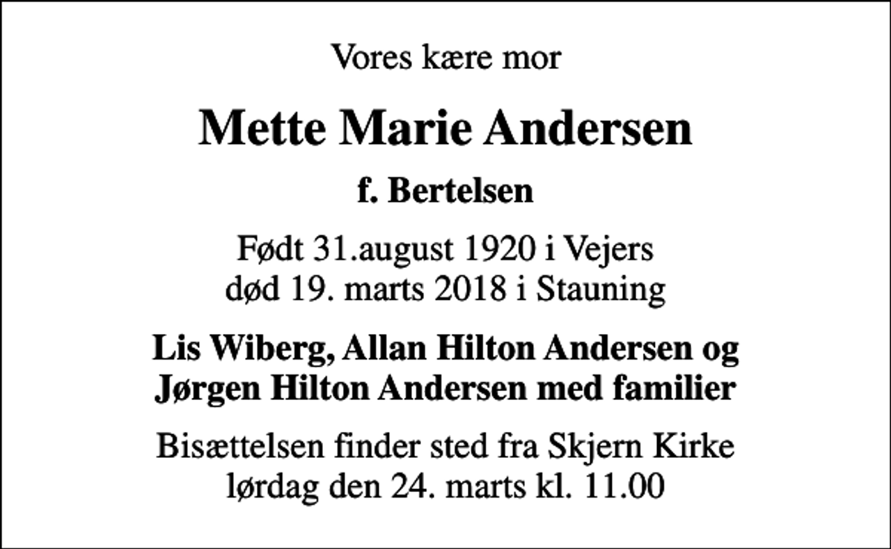 <p>Vores kære mor<br />Mette Marie Andersen<br />f. Bertelsen<br />Født 31.august 1920 i Vejers død 19. marts 2018 i Stauning<br />Lis Wiberg, Allan Hilton Andersen og Jørgen Hilton Andersen med familier<br />Bisættelsen finder sted fra Skjern Kirke lørdag den 24. marts kl. 11.00</p>