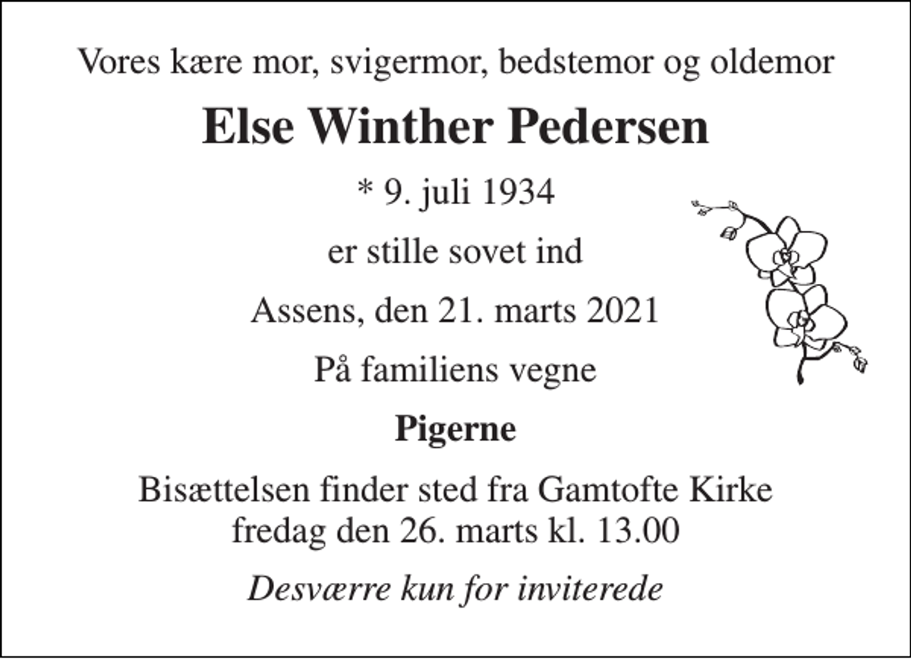 <p>Vores kære mor, svigermor, bedstemor og oldemor<br />Else Winther Pedersen<br />*​ 9. juli 1934<br />er stille sovet ind<br />Assens, den 21. marts 2021<br />På familiens vegne<br />Pigerne<br />Bisættelsen​ finder sted fra Gamtofte Kirke​ fredag den 26. marts​ kl. 13.00<br />Desværre kun for inviterede</p>