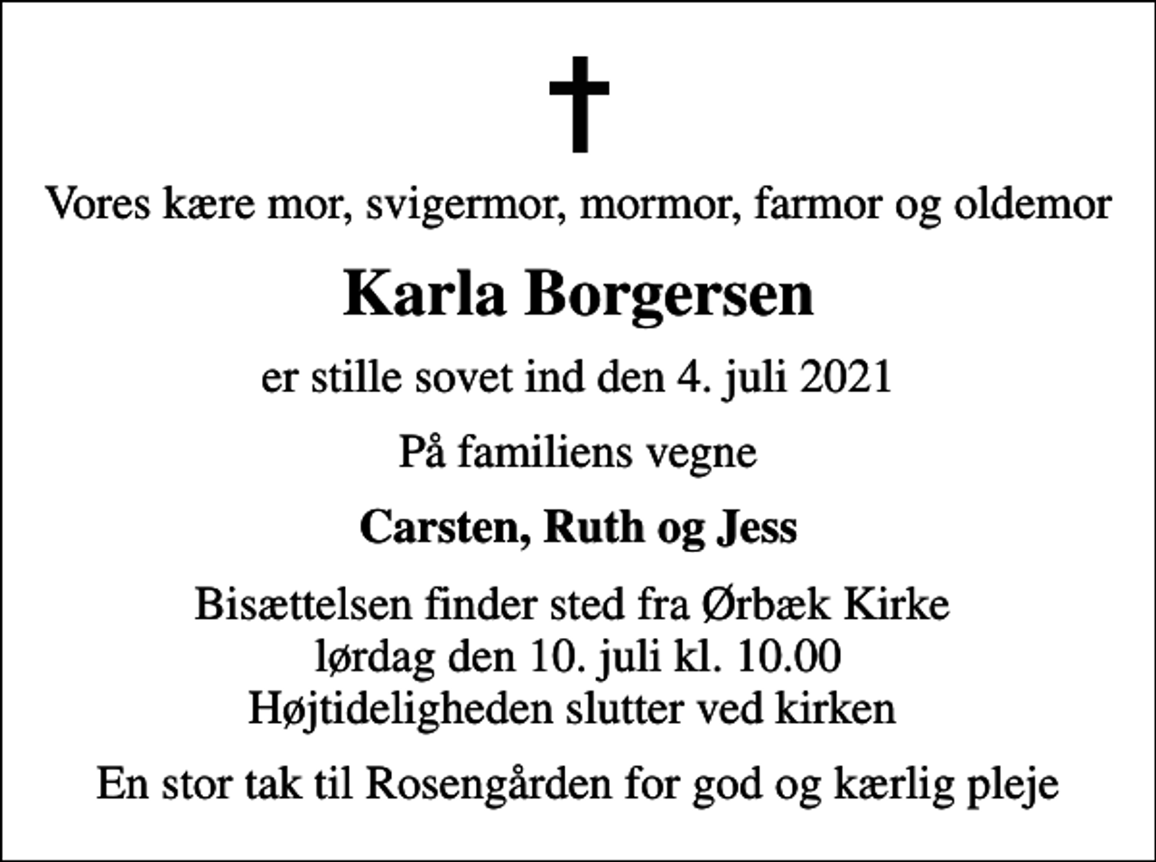 <p>Vores kære mor, svigermor, mormor, farmor og oldemor<br />Karla Borgersen<br />er stille sovet ind den 4. juli 2021<br />På familiens vegne<br />Carsten, Ruth og Jess<br />Bisættelsen finder sted fra Ørbæk Kirke lørdag den 10. juli kl. 10.00 Højtideligheden slutter ved kirken<br />En stor tak til Rosengården for god og kærlig pleje</p>