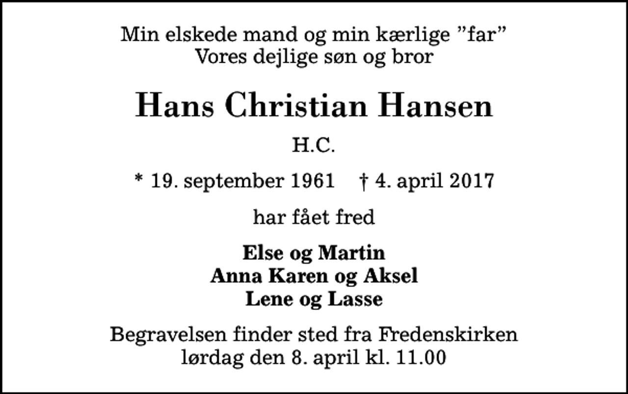 <p>Min elskede mand og min kærlige far Vores dejlige søn og bror<br />Hans Christian Hansen<br />H.C.<br />* 19. september 1961 ✝ 4. april 2017<br />har fået fred<br />Else og Martin Anna Karen og Aksel Lene og Lasse<br />Begravelsen finder sted fra Fredenskirken lørdag den 8. april kl. 11.00</p>
