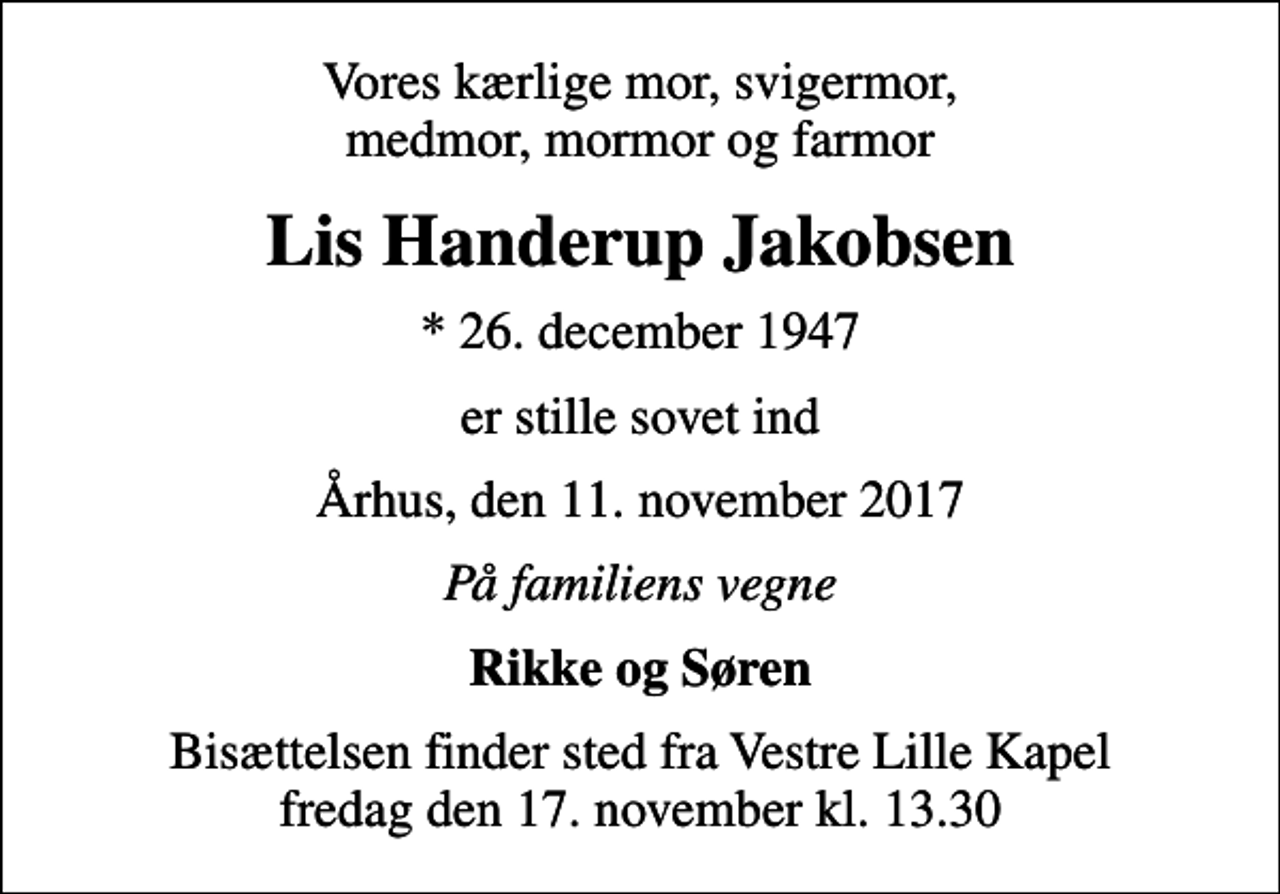 <p>Vores kærlige mor, svigermor, medmor, mormor og farmor<br />Lis Handerup Jakobsen<br />* 26. december 1947<br />er stille sovet ind<br />Århus, den 11. november 2017<br />På familiens vegne<br />Rikke og Søren<br />Bisættelsen finder sted fra Vestre Lille Kapel fredag den 17. november kl. 13.30</p>