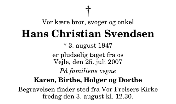 <p>Vor kære bror, svoger og onkel<br />Hans Christian Svendsen<br />* 3. august 1947<br />er pludselig taget fra os Vejle, den 25. juli 2007<br />På familiens vegne<br />Karen, Birthe, Holger og Dorthe<br />Begravelsen finder sted fra Vor Frelsers Kirke fredag den 3. august kl. 12.30</p>