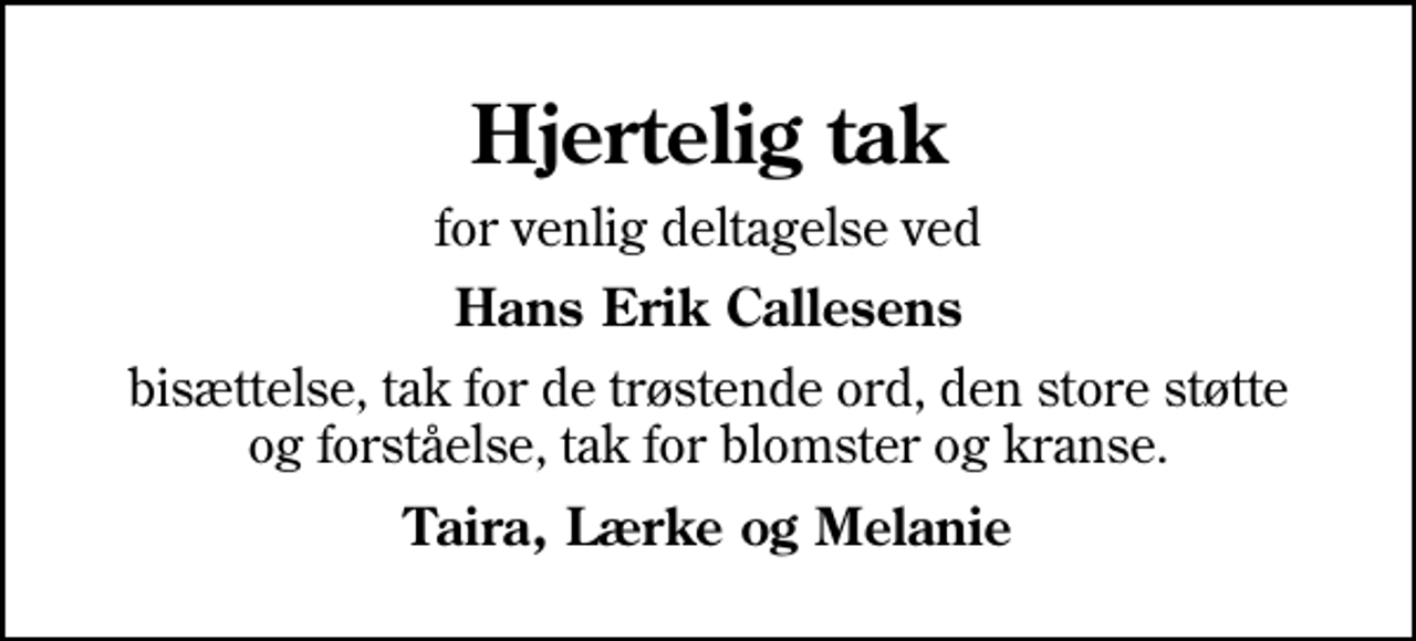 <p>Hjertelig tak<br />for venlig deltagelse ved<br />Hans Erik Callesens<br />bisættelse, tak for de trøstende ord, den store støtte og forståelse, tak for blomster og kranse.<br />Taira, Lærke og Melanie</p>