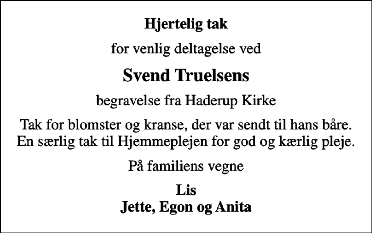 <p>Hjertelig tak<br />for venlig deltagelse ved<br />Svend Truelsens<br />begravelse fra Haderup Kirke<br />Tak for blomster og kranse, der var sendt til hans båre. En særlig tak til Hjemmeplejen for god og kærlig pleje.<br />På familiens vegne<br />Lis Jette, Egon og Anita</p>