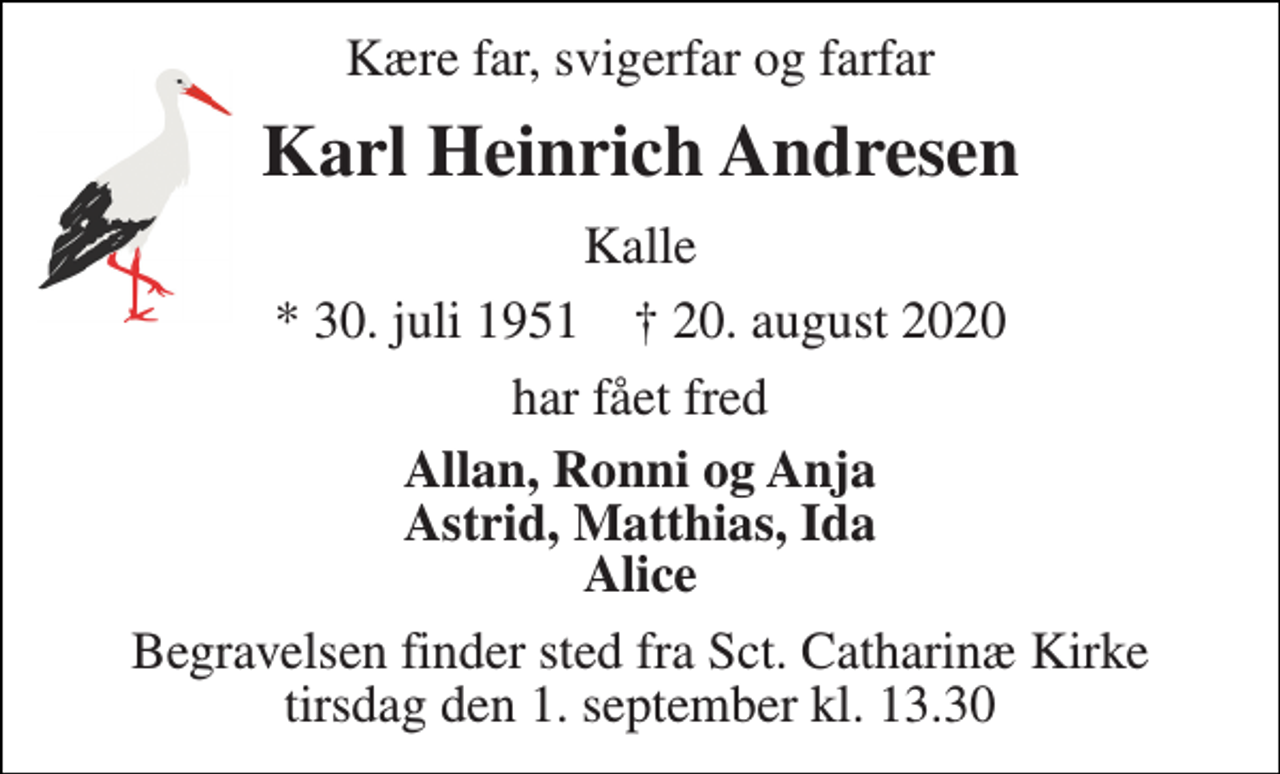 <p>Kære far, svigerfar og farfar<br />Karl Heinrich Andresen<br />Kalle<br />*​​ 30. juli 1951​​ †​​ 20. august 2020<br />har fået fred<br />Allan, Ronni og Anja Astrid, Matthias, Ida Alice<br />Begravelsen finder sted tirsdag den 1. september kl.13.30 fra Sct. Catharinæ Kirke</p>
