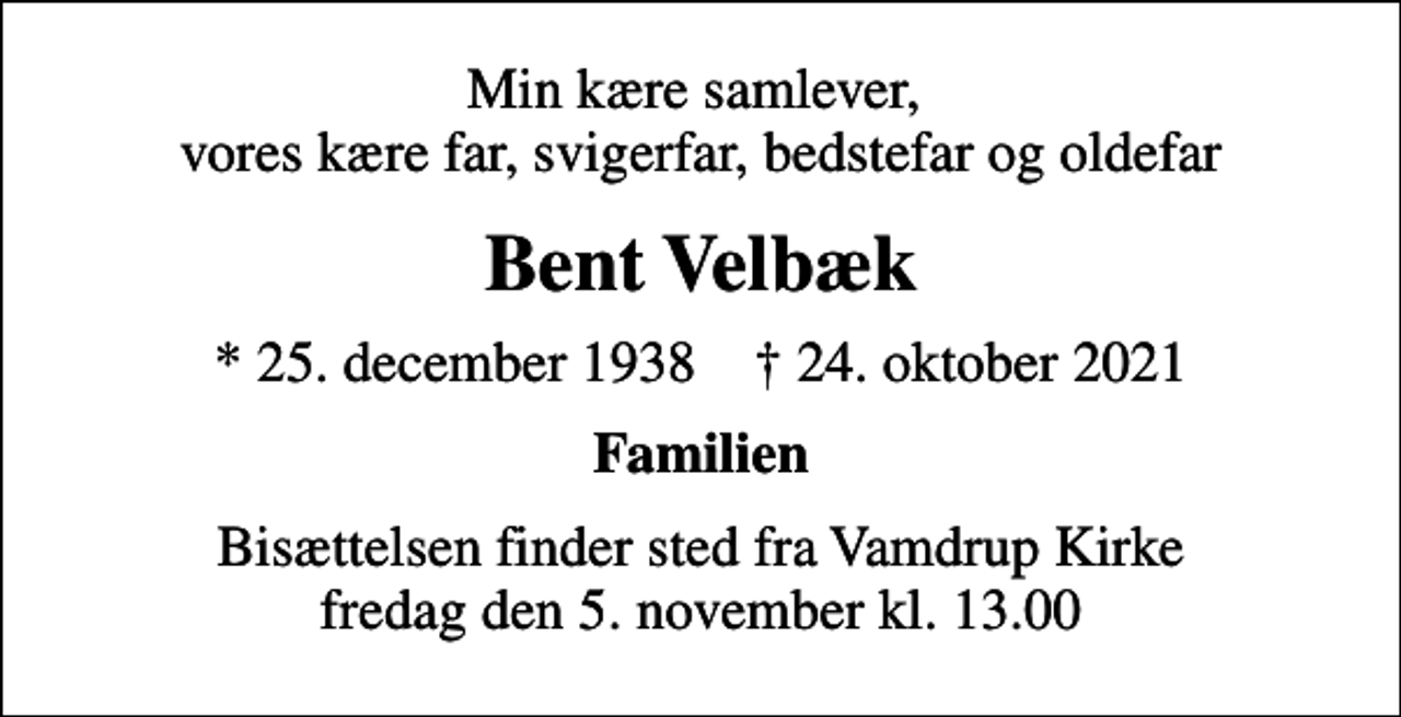<p>Min kære samlever, vores kære far, svigerfar, bedstefar og oldefar<br />Bent Velbæk<br />* 25. december 1938 ✝ 24. oktober 2021<br />Familien<br />Bisættelsen finder sted fra Vamdrup Kirke fredag den 5. november kl. 13.00</p>