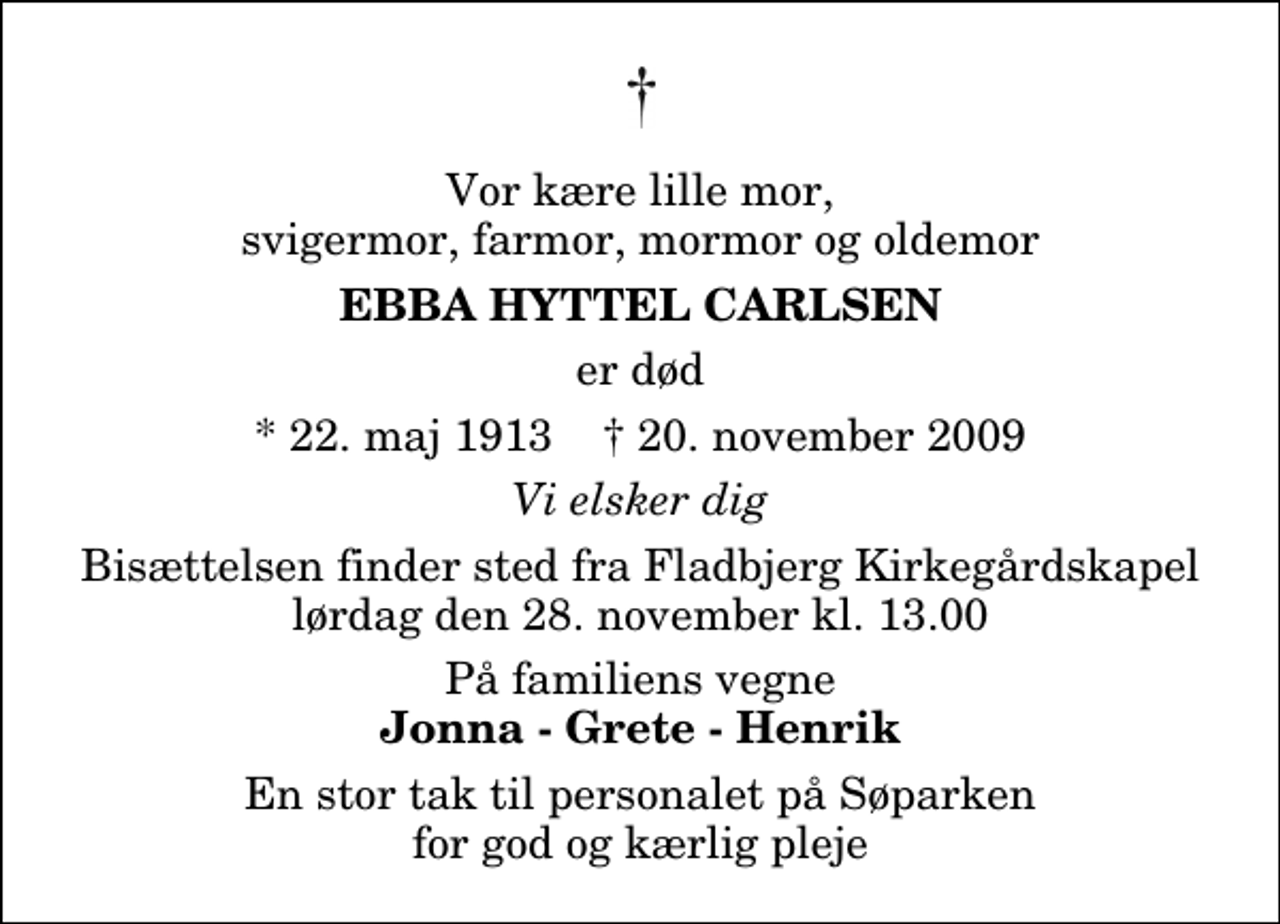 <p>Vor kære lille mor, svigermor, farmor, mormor og oldemor<br />Ebba Hyttel Carlsen<br />er død<br />* 22. maj 1913 ✝ 20. november 2009<br />Vi elsker dig<br />Bisættelsen finder sted fra Fladbjerg Kirkegårdskapel lørdag den 28. november kl. 13.00<br />På familiens vegne<br />Jonna - Grete - Henrik<br />En stor tak til personalet på Søparken for god og kærlig pleje</p>