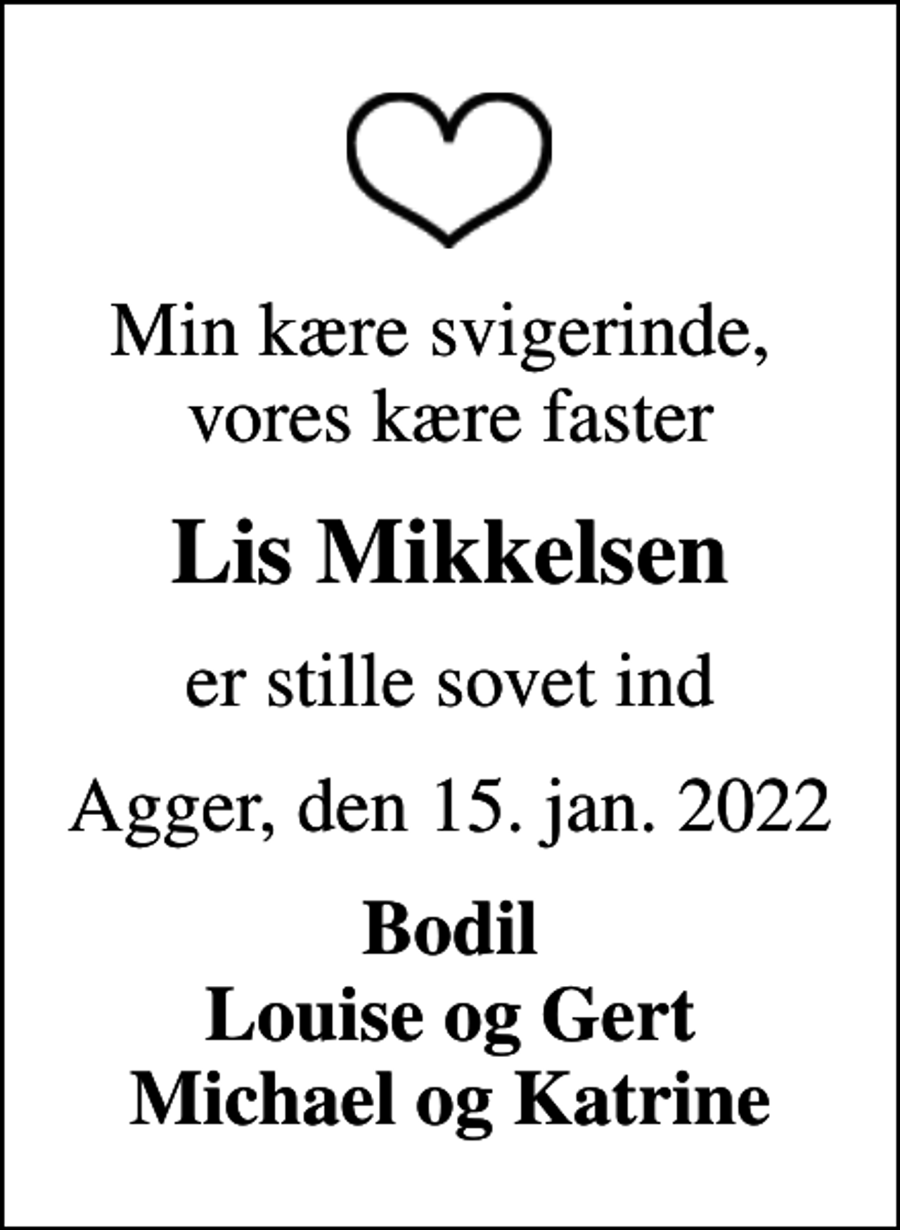 <p>Min kære svigerinde, vores kære faster<br />Lis Mikkelsen<br />er stille sovet ind<br />Agger, den 15. jan. 2022<br />Bodil Louise og Gert Michael og Katrine</p>