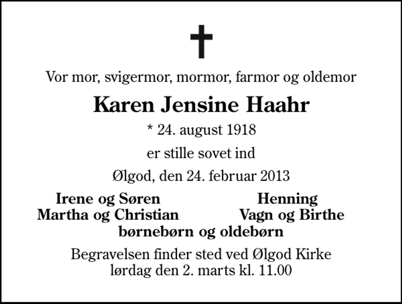 <p>Vor mor, svigermor, mormor, farmor og oldemor<br />Karen Jensine Haahr<br />* 24. august 1918<br />er stille sovet ind<br />Ølgod, den 24. februar 2013<br />Irene og Søren<br />Henning<br />Martha og Christian<br />Vagn og Birthe<br />Begravelsen finder sted ved Ølgod Kirke lørdag den 2. marts kl. 11.00</p>
