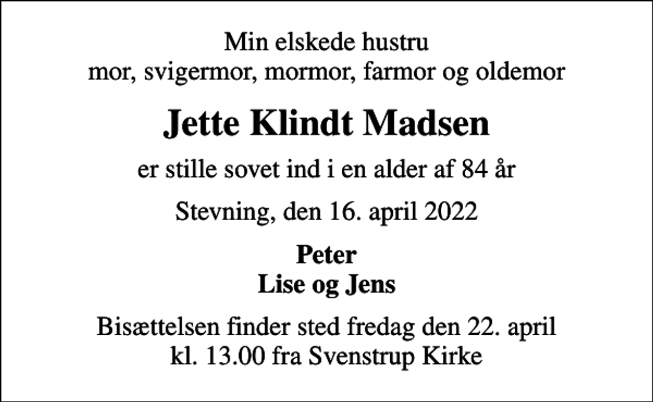 <p>Min elskede hustru mor, svigermor, mormor, farmor og oldemor<br />Jette Klindt Madsen<br />er stille sovet ind i en alder af 84 år<br />Stevning, den 16. april 2022<br />Peter Lise og Jens<br />Bisættelsen finder sted fredag den 22. april kl. 13.00 fra Svenstrup Kirke</p>