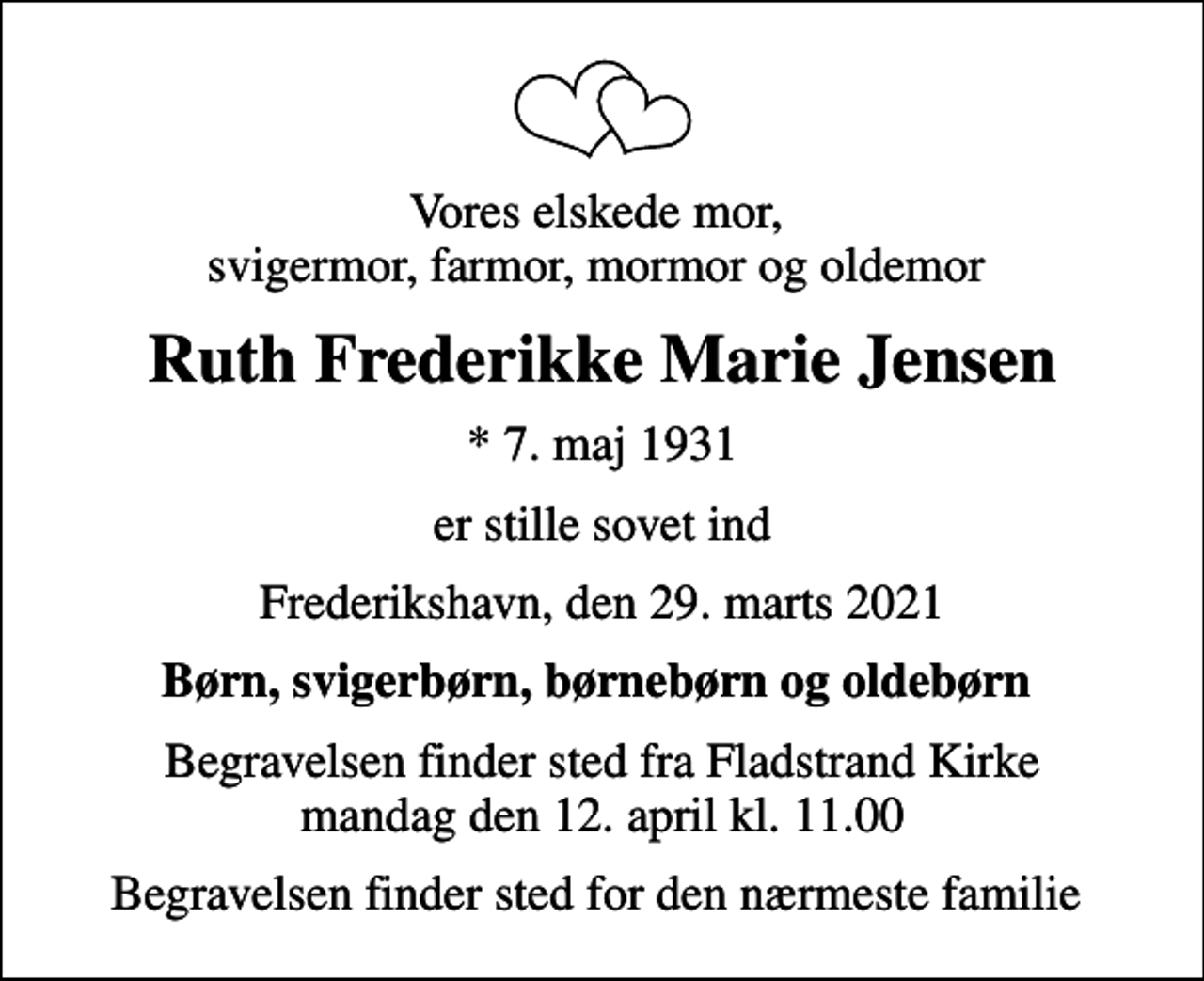 <p>Vores elskede mor, svigermor, farmor, mormor og oldemor<br />Ruth Frederikke Marie Jensen<br />* 7. maj 1931<br />er stille sovet ind<br />Frederikshavn, den 29. marts 2021<br />Børn, svigerbørn, børnebørn og oldebørn<br />Begravelsen finder sted fra Fladstrand Kirke mandag den 12. april kl. 11.00<br />Begravelsen finder sted for den nærmeste familie</p>