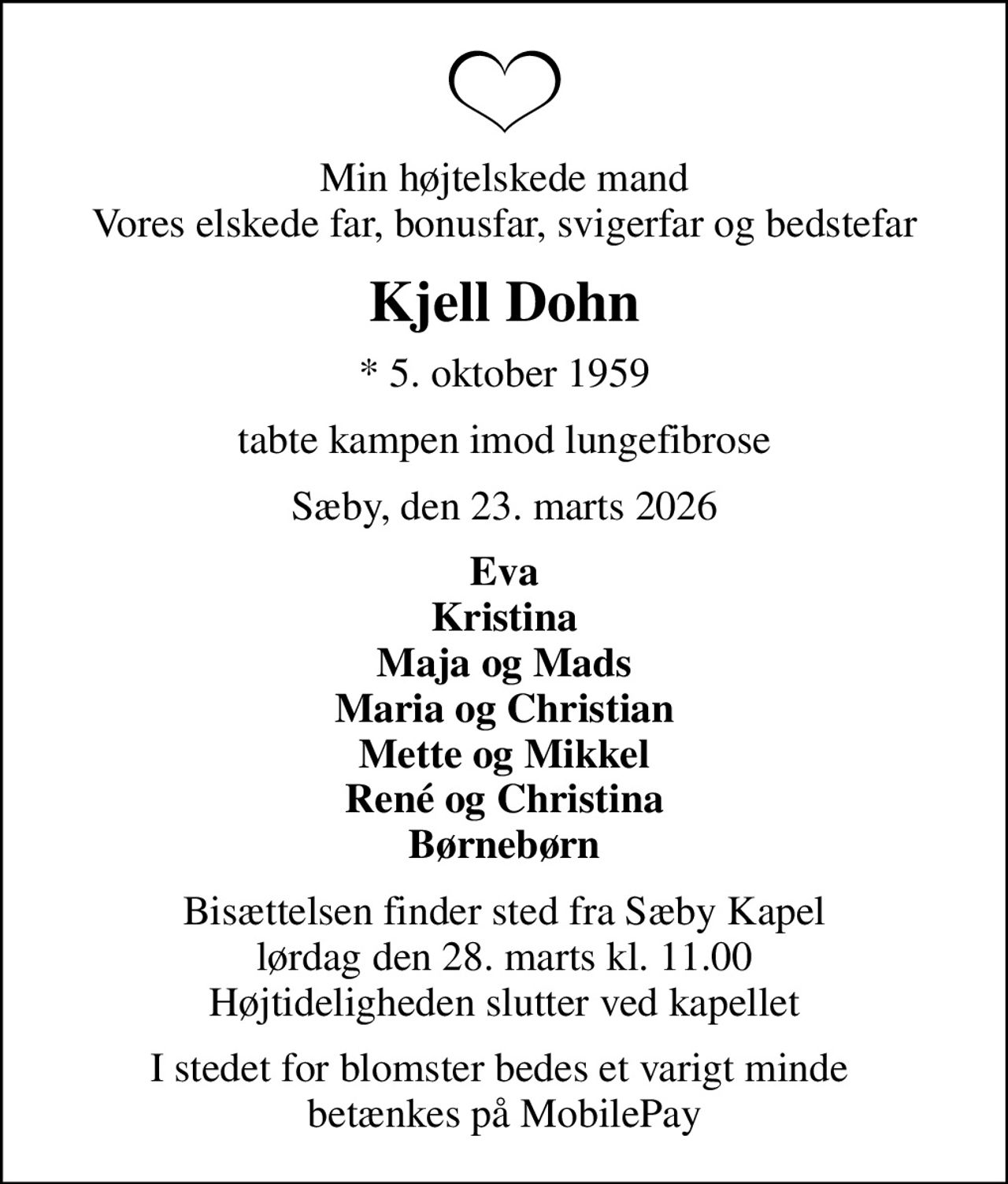 Min højtelskede mand Vores elskede far, bonusfar, svigerfar og bedstefar
Kjell Dohn
* 5. oktober 1959
tabte kampen imod lungefibrose
Sæby, den 23. marts 2026
Eva Kristina Maja og Mads Maria og Christian Mette og Mikkel René og Christina Børnebørn
Bisættelsen finder sted fra Sæby Kapel  lørdag den 28. marts kl. 11.00  Højtideligheden slutter ved kapellet
I stedet for blomster bedes et varigt minde  betænkes på MobilePay Box 0188NS