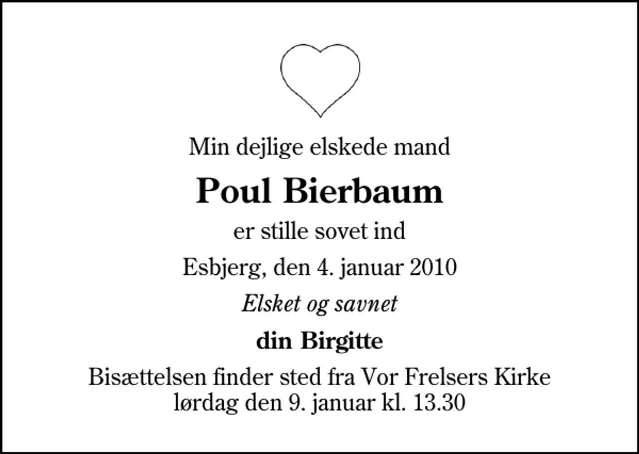 <p>Min dejlige elskede mand<br />Poul Bierbaum<br />er stille sovet ind<br />Esbjerg, den 4. januar 2010<br />Elsket og savnet<br />din Birgitte<br />Bisættelsen finder sted fra Vor Frelsers Kirke lørdag den 9. januar kl. 13.30</p>