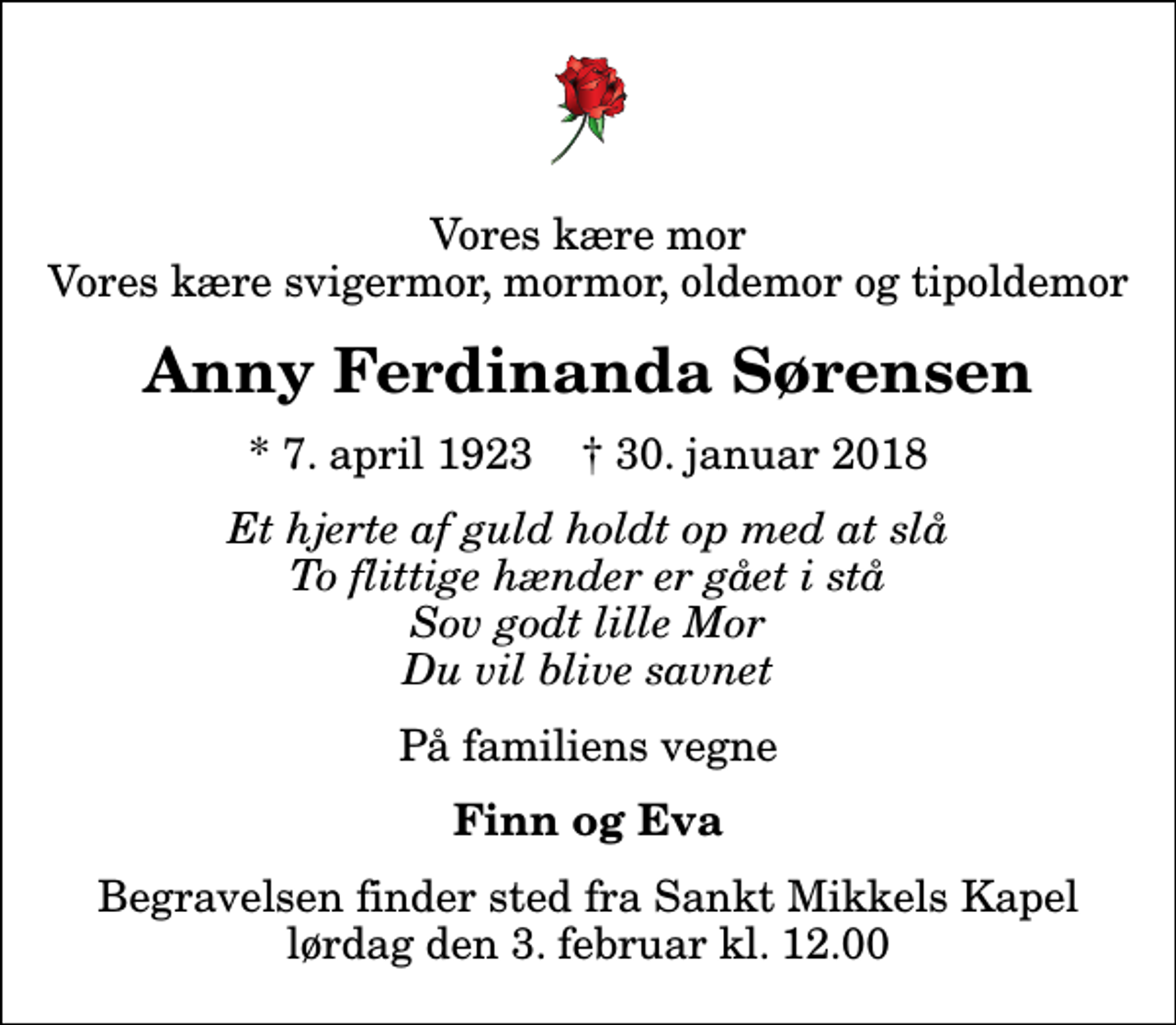 <p>Vores kære mor Vores kære svigermor, mormor, oldemor og tipoldemor<br />Anny Ferdinanda Sørensen<br />* 7. april 1923 ✝ 30. januar 2018<br />Et hjerte af guld holdt op med at slå To flittige hænder er gået i stå Sov godt lille Mor Du vil blive savnet<br />På familiens vegne<br />Finn og Eva<br />Begravelsen finder sted fra Sankt Mikkels Kapel lørdag den 3. februar kl. 12.00</p>